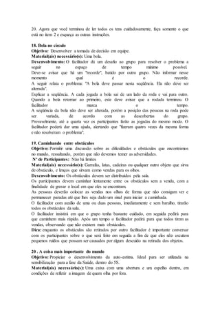 20. Agora que você terminou de ler todos os tens cuidadosamente, faça somente o que
está no item 2 e esqueça as outras instruções.
18. Bola no círculo
Objetivo: Desenvolver a tomada de decisão em equipe.
Material(ais) necessário(s): Uma bola.
Desenvolvimento: O facilitador dá um desafio ao grupo para resolver o problema a
seguir no espaço de tempo mínimo possível.
Deve-se avisar que há um "recorde", batido por outro grupo. Não informar nesse
momento qual é o recorde.
A seguir relata o problema: "A bola deve passar nesta seqüência. Ela não deve ser
alterada".
Explicar a seqüência. A cada jogada a bola sai de um lado da roda e vai para outro.
Quando a bola retornar ao primeiro, este deve avisar que a rodada terminou. O
facilitador marca o tempo.
A seqüência da bola não deve ser alterada, porém a posição das pessoas na roda pode
ser variada, de acordo com as descobertas do grupo.
Provavelmente, até a quarta vez os participantes farão as jogadas do mesmo modo. O
facilitador poderá dar uma ajuda, alertando que "fizeram quatro vezes da mesma forma
e não resolveram o problema".
19. Caminhando entre obstáculos
Objetivo: Permitir uma discussão sobre as dificuldades e obstáculos que encontramos
no mundo, ressaltando, porém que não devemos temer as adversidades.
Nº de Participantes: Não há limites
Material(ais) necessário(s): Garrafas, latas, cadeiras ou qualquer outro objeto que sirva
de obstáculo, e lenços que sirvam como vendas para os olhos.
Desenvolvimento: Os obstáculos devem ser distribuídos pela sala.
Os participantes devem caminhar lentamente entre os obstáculos sem a venda, com a
finalidade de gravar o local em que eles se encontram.
As pessoas deverão colocar as vendas nos olhos de forma que não consigam ver e
permanecer paradas até que lhes seja dado um sinal para iniciar a caminhada.
O facilitador com auxilio de uma ou duas pessoas, imediatamente e sem barulho, tirarão
todos os obstáculos da sala.
O facilitador insistirá em que o grupo tenha bastante cuidado, em seguida pedirá para
que caminhem mais rápido. Após um tempo o facilitador pedirá para que todos tirem as
vendas, observando que não existem mais obstáculos.
Dica: enquanto os obstáculos são retirados por outro facilitador é importante conversar
com os participantes sobre o que será feito em seguida a fim de que eles não escutem
pequenos ruídos que possam ser causados por algum descuido na retirada dos objetos.
20 . A coisa mais importante do mundo
Objetivo: Propiciar o desenvolvimento da auto-estima. Ideal para ser utilizada na
sensibilização para a fase da Saúde, dentro do 5S.
Material(ais) necessário(s): Uma caixa com uma abertura e um espelho dentro, em
condições de refletir a imagem de quem olha por fora.
 