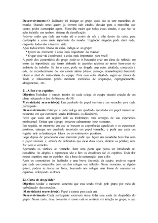 Desenvolvimento: O facilitador irá indagar ao grupo quais são as sete maravilhas do
mundo. Quando umas quatro já tiverem sido citadas, desviar para a maravilha que
vamos poder contemplar agora. Maravilha maior que todas essas citadas, e que não se
acha incluída em nenhum sistema de classificação.
Pede-se então que cada um venha até o centro da sala e olhe dentro da caixa, para
contemplar a coisa mais importante do mundo. Exigência: ninguém pode dizer nada,
enquanto todos não a tiverem visto.
Após todos terem olhado na caixa, indaga-se ao grupo:
* Quem viu realmente a coisa mais importante do mundo?
* O que você viu é realmente a coisa mais importante para você?
A partir dos comentários do grupo pode-se ir buscando criar um clima de reflexão em
torno da importância que temos atribuído às questões relativas ao nosso bem-estar no
ambiente de trabalho. Se for o caso, pode ser dirigida uma outra atividade, conectada a
esta, de reconhecimento do seu estado intimo (stress, cansaço, desmotivação) buscando
elevar o nível de auto-estima da equipe. Para essa outra atividade sugere-se música de
fundo e relaxamento prévio mediante exercícios de respiração, espreguiçamento,
alongamento, etc..
21. A flor e os espinhos
Objetivo: Trabalhar o mundo interior de cada colega de equipe visando criação de um
clima adequado à fase da limpeza do 5S.
Material(ais) necessário(s): Um quadrado de papel marrom e um vermelho para cada
participante.
Desenvolvimento: Entregar a cada colega um quadrado recortado em papel marrom no
momento em que estiverem sendo lembrados os dissabores.
Pedir que cada um registre nele as lembranças mais amargas de sua experiência
profissional. Deixar que o grupo processe calmamente esse momento.
Em seguida, no momento em que se buscam as experiências agradáveis e as esperanças
positivas, entregar um quadrado recortado em papel vermelho, e pedir que cada um
registre nele as lembranças felizes ou os sentimentos positivos.
Logo depois de processado esse momento pedir que façam um canudinho bem fino com
o papel marrom, e, através de dobradura (ao meio duas vezes, abrindo as pétalas), uma
flor com o vermelho.
Apertando os vértices do vermelho fazer uma ponta que possa ser introduzida no
canudinho. As alegrias e esperanças são a flor; os dissabores são os espinhos. Toda flor
possui espinhos mas os espinhos são a base de sustentação para a flor.
Após os comentários do facilitador e uma breve discussão da equipe, pode-se sugerir
que cada um compartilhe com um dos colegas sua reflexão. Nesse momento, se alguém
quiser, podem se trocar as flores, buscando nos colegas uma forma de amenizar os
espinhos, reforçando as flores.
22. Carta de despedida*
Objetivo: Avaliar o momento concreto que está sendo vivido pelo grupo por meio da
verbalização das emoções.
Material(ais) necessário(s): Papel e caneta para cada um.
Desenvolvimento: Cada participante escreverá numa folha uma carta de despedida do
grupo. Nessa carta, deve comentar o como está se sentindo em relação ao grupo, o que
 
