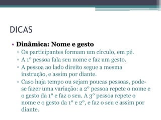 DICAS
• Dinâmica: Nome e gesto
▫ Os participantes formam um círculo, em pé.
▫ A 1° pessoa fala seu nome e faz um gesto.
▫ A pessoa ao lado direito segue a mesma
instrução, e assim por diante.
▫ Caso haja tempo ou sejam poucas pessoas, podese fazer uma variação: a 2° pessoa repete o nome e
o gesto da 1° e faz o seu. A 3° pessoa repete o
nome e o gesto da 1° e 2°, e faz o seu e assim por
diante.

 