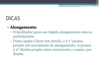 DICAS
• Alongamento
▫ O facilitador puxa um rápido alongamento com os
participantes.
▫ Outra opção é fazer um círculo, e a 1° pessoa
propõe um movimento de alongamento. A pessoa
à 2° direita propõe outro movimento, e assim, por
diante.

 