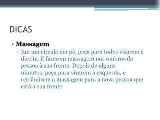 DICAS
• Massagem
▫ Em um círculo em pé, peça para todos virarem à
direita. E fazerem massagem nos ombros da
pessoa à sua frente. Depois de alguns
minutos, peça para virarem à esquerda, e
retribuírem a massagem para a nova pessoa que
está a sua frente.

 