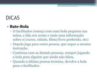 DICAS
• Bate-Bola
▫ O facilitador começa com uma bola pequena nas
mãos, e fala seu nome e mais uma informação
sobre si (curso, cidade, filme/livro preferido, etc)
▫ Depois joga para outra pessoa, que segue a mesma
instrução.
▫ Continua com as demais pessoas, sempre jogando
a bola para alguém que ainda não falou.
▫ Quando a última pessoa termina, devolve a bola
para o facilitador.

 