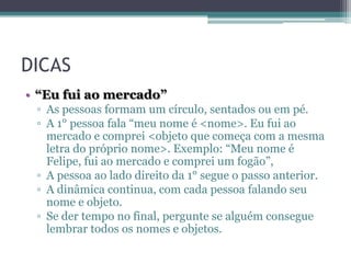 DICAS
• “Eu fui ao mercado”
▫ As pessoas formam um círculo, sentados ou em pé.
▫ A 1° pessoa fala “meu nome é <nome>. Eu fui ao
mercado e comprei <objeto que começa com a mesma
letra do próprio nome>. Exemplo: “Meu nome é
Felipe, fui ao mercado e comprei um fogão”,
▫ A pessoa ao lado direito da 1° segue o passo anterior.
▫ A dinâmica continua, com cada pessoa falando seu
nome e objeto.
▫ Se der tempo no final, pergunte se alguém consegue
lembrar todos os nomes e objetos.

 