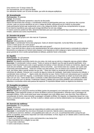 10
Uma menina com 12 anos e baixo QI;
Um homossexual, com 47 anos de idade;
Um deficiente mental, com 32 anos de idade, que sofre de ataques epilépticos.
40. Dramatização
Participantes: 30 pessoas.
Tempo: 30 minutos.
Descrição:O coordenador apresenta o assunto da discussão;
Depois de decorridos dez minutos, o coordenador orienta os participantes para que, nos próximos dez a quinze
minutos, cada um procure identificar-se com o colega da direita, esforçando-se por imitá-lo na discussão;
Cada participante tentará agir exatamente como o seu colega da direita, imitando seu comportamento no grupo;
É da máxima importância que cada qual consiga identificar-se com seu colega;
O mesmo exercício poderá ser feito, deixando liberdade para que cada participante faça a escolha do colega a ser
imitado, cabendo aos outros reconhecê-lo.
41. Encontro de grupos
Participantes: dois grupos com não mais de 15 pessoas.
Tempo: 1 hora.
Material: folhas grandes de cartolina
Descrição: o coordenador forma dois subgrupos. Cada um deverá responder, numa das folhas de cartolina
Como o nosso grupo vê o outro grupo?
Como o nosso grupo pensa que somos vistos pelo outro grupo?
Após 1 hora reuni-se todo o grupo e o(s) representante(s) de cada subgrupo deverá expor a conclusão do subgrupo.
Novamente os subgrupos se reúnem para preparar uma resposta ao outro subgrupo e após meia hora forma-se o
grupo grande de novo e serão apresentadas as defesas, podendo haver a discussão.
42. Espelho
Participantes: 10 a 20 pessoas
Tempo Estimado: 30 minutos
Material: Um espelho escondido dentro de uma caixa, de modo que ao abri-la o integrante veja seu próprio reflexo.
Descrição: O coordenador motiva o grupo: "Cada um pense em alguém que lhe seja de grande significado. Uma
pessoa muito importante para você, a quem gostaria de dedicar a maior atenção em todos os momentos, alguém que
você ama de verdade... com quem estabeleceu íntima comunhão... que merece todo seu cuidado, com quem está
sintonizado permanentemente... Entre em contato com esta pessoa, com os motivos que a tornam tão amada por
você, que fazem dela o grande sentido da sua vida..." Deve ser criado um ambiente que propicie momentos
individuais de reflexão, inclusive com o auxílio de alguma música de meditação. Após estes momentos de reflexão, o
coordenador deve continuar: "... Agora vocês vão encontrar-se aqui, frente a frente com esta pessoa que é o grande
significado de sua vida".Em seguida, o coordenador orienta para que os integrantes se dirijam ao local onde está a
caixa (um por vez). Todos devem olhar o conteúdo e voltar silenciosamente para seu lugar, continuando a reflexão
sem se comunicar com os demais. Finalmente é aberto o debate para que todos partilhem seus sentimentos, suas
reflexões e conclusões sobre esta pessoa tão especial. É importante debater sobre os objetivos da dinâmica.
43. Evangelho em pedaços
Participantes: 10 a 15 pessoas
Tempo Estimado: 15 minutos
Material: Papéis com pequenos trechos da Bíblia (partes de passagens) com indicação do livro, capítulo e versículos.
Descrição: Cada integrante recebe um trecho da Bíblia e procura compreendê-lo, entender qual a mensagem da
passagem Bíblica. Como você pode trazer essa mensagem que você refletiu para o seu dia-a-dia. Para melhorar a
compreensão do trecho, deve consultar a passagem completa na Bíblia. Em seguida, os integrantes devem ler o seu
trecho e comentá-lo para o grupo. Ao final, é aberto o debato sobre os trechos selecionados e as mensagens por eles
transmitidas.
44. Exercício da confiança
Participantes: 25 a 30 pessoas
Tempo: 30 minutos
Material: papel com perguntas para ser respondida em público para cada membro.
Descrição: o coordenador faz uma breve introdução do exercício, falando sobre a descoberta pessoal e a
importância do exercício; distribuir, uma papeleta para cada um; um a um, os participantes lerão a pergunta que
estiver na papeleta, procurando responder com toda sinceridade; no final, segue-se um debate sobre o exercício feito.
Exemplos de pergunta:
1. Qual o seu hobby predileto ou como você preenche o seu tempo livre
2. Que importância tem a religião na sua vida
3. O que mais o aborrece
4. Como você encara o divórcio
 