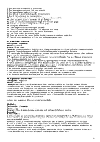 11
5. Qual a emoção é mais difícil de se controlar
6. Qual a pessoa do grupo que lhe é mais atraente
7. Qual a comida que você menos gosta
8. Qual o traço de personalidade que lhe é mais marcante
9. Qual é, no momento, o seu maior problema
10. Na sua infância, quais foram os maiores castigos ou críticas recebidas
11. Como estudante, quais as atividades em que participou
12. Quais são seus maiores receios em relação à vivência em grupo
13. Qual é a sua queixa em relação à vivência em grupo
14. Você gosta do seu nome
15. Quem do grupo você escolheria para seu líder
16. Quem do grupo você escolheria para com ele passar suas férias
17. Você gosta mais de viver numa casa ou num apartamento
18. Qual o pais que você gostaria de visitar
19. Quais são algumas das causas da falta de relacionamento entre alguns pais e filhos
20. Se você fosse presidente da república, qual seria sua meta prioritária.
45. Exercício da qualidade
Participantes: 30 pessoas
Tempo: 45 minutos
Material: lápis e papel
Descrição: o coordenador inicia dizendo que na vida as pessoas observam não as qualidades, mas sim os defeitos
dos outros. Nesse instante cada qual terá a oportunidade de realçar uma qualidade do colega.
1. O coordenador distribuirá uma papeleta para todos os participantes. Cada qual deverá escrever nela a qualidade
que no entender caracteriza seu colega da direita;
2. A papeleta deverá ser completamente anônima, sem nenhuma identificação. Para isso não deve constar nem o
nome da pessoa da direita, nem vir assinada;
3. A seguir o animador solicita que todos dobrem a papeleta para ser recolhida, embaralhada e redistribuída;
4. Feita a redistribuição começando pela direita do coordenador, um a um lerá em voz alta a qualidade que consta na
papeleta, procurando entre os membros do grupo a pessoa que, no entender do leitor, é caracterizada com esta
qualidade. Só poderá escolher uma pessoa entre os participantes.
5. Ao caracterizar a pessoa, deverá dizer porque tal qualidade a caracteriza;
6. Pode acontecer que a mesma pessoa do grupo seja apontada mais de uma vez como portadora de qualidades,
porém, no final cada qual dirá em público a qualidade que escreveu para a pessoa da direita;
7. Ao término do exercício, o animador pede aos participantes depoimento sobre o mesmo.
46. Explosão do coordenador
Participantes: 30 pessoas
Tempo: 10 minutos
Descrição: Escolhe-se qualquer tema que não será o principal da reunião e a uma certa altura do debate o
coordenador para e diz "Vocês não estão se interessando suficientemente. Estou até doente e cansado em ver esse
comportamento, esse desinteresse caso não tomem maior seriedade, interrompo, agora mesmo, este debate!", após
esse comentário todos estarão desconcertado e terão reações diferentes principalmente reprovando a atitude do
coordenador. Após o primeiro impacto o coordenador, em seu estado natural deverá explicar que era uma
dramatização para ver as reações dos indivíduos do grupo, e nisso seguirá a discussão, sobre as reações das
pessoas com reação a explosão do coordenador.
Indicado para grupos que já tenham uma certa maturidade.
47. Fileira
Participantes: 12 pessoas
Tempo: 1 hora
Material: 3 folhas de papel, lápis ou caneta para cada participante; folhas de cartolina
Descrição:
1. Primeira fase:
O animador pede que os membros participantes se organizem em fileira por ordem de influência que cada membro
exerce sobre o grupo. Caso tiver vários subgrupos, os mesmos farão simultaneamente o exercício. Todos deverão
executar a tarefa em silêncio;
Terminada a tarefa, o coordenador colocará a ordem numa folha de cartolina, para ser apreciado por todos;
A seguir, o grupo irá para o círculo, onde se processará a discussão do exercício, bem como a colocação dos
membros na fileira. Nessa ocasião, o coordenador poderá fazer algumas observações referentes ao exercício, ao
comportamento dos indivíduos na sua colocação;
Recomeça-se o exercício tantas vezes quanto forem necessárias, até que todos estejam satisfeitos em relação à
colocação na fileira, de acordo com a influência que cada um exerce sobre o grupo.
 