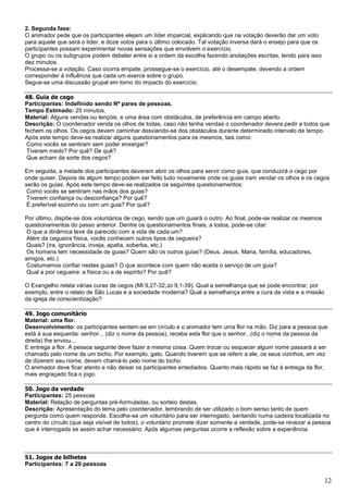 12
2. Segunda fase:
O animador pede que os participantes elejam um líder imparcial, explicando que na votação deverão dar um voto
para aquele que será o líder, e doze votos para o último colocado. Tal votação inversa dará o ensejo para que os
participantes possam experimentar novas sensações que envolvem o exercício.
O grupo ou os subgrupos podem debater entre si a ordem da escolha fazendo anotações escritas, tendo para isso
dez minutos.
Processa-se a votação. Caso ocorra empate, prossegue-se o exercício, até o desempate, devendo a ordem
corresponder à influência que cada um exerce sobre o grupo.
Segue-se uma discussão grupal em torno do impacto do exercício.
48. Guia de cego
Participantes: Indefinido sendo Nº pares de pessoas.
Tempo Estimado: 25 minutos.
Material: Alguns vendas ou lençóis, e uma área com obstáculos, de preferência em campo aberto.
Descrição: O coordenador venda os olhos de todas, caso não tenha vendas o coordenador devera pedir a todos que
fechem os olhos. Os cegos devem caminhar desviando-se dos obstáculos durante determinado intervalo de tempo.
Após este tempo deve-se realizar alguns questionamentos para os mesmos, tais como:
Como vocês se sentiram sem poder enxergar?
Tiveram medo? Por quê? De quê?
Que acham da sorte dos cegos?
Em seguida, a metade dos participantes deveram abrir os olhos para servir como guia, que conduzirá o cego por
onde quiser. Depois de algum tempo podem ser feito tudo novamente onde os guias iram vendar os olhos e os cegos
serão os guias. Após este tempo deve-se realizados os seguintes questionamentos:
Como vocês se sentiram nas mãos dos guias?
Tiveram confiança ou desconfiança? Por quê?
É preferível sozinho ou com um guia? Por quê?
Por último, dispõe-se dois voluntários de cego, sendo que um guiará o outro. Ao final, pode-se realizar os mesmos
questionamentos do passo anterior. Dentre os questionamentos finais, a todos, pode-se citar:
O que a dinâmica teve de parecido com a vida de cada um?
Além da cegueira física, vocês conhecem outros tipos de cegueira?
Quais? (ira, ignorância, inveja, apatia, soberba, etc.)
Os homens tem necessidade de guias? Quem são os outros guias? (Deus, Jesus, Maria, família, educadores,
amigos, etc.)
Costumamos confiar nestes guias? O que acontece com quem não aceita o serviço de um guia?
Qual a pior cegueira: a física ou a de espírito? Por quê?
O Evangelho relata várias curas de cegos (Mt 9,27-32;Jo 9,1-39). Qual a semelhança que se pode encontrar, por
exemplo, entre o relato de São Lucas e a sociedade moderna? Qual a semelhança entre a cura da vista e a missão
da igreja de conscientização?
49. Jogo comunitário
Material: uma flor.
Desenvolvimento: os participantes sentam-se em círculo e o animador tem uma flor na mão. Diz para a pessoa que
está à sua esquerda: senhor... (diz o nome da pessoa), receba esta flor que o senhor...(diz o nome da pessoa da
direita) lhe enviou...
E entrega a flor. A pessoa seguinte deve fazer a mesma coisa. Quem trocar ou esquecer algum nome passará a ser
chamado pelo nome de um bicho. Por exemplo, gato. Quando tiverem que se referir a ele, os seus vizinhos, em vez
de dizerem seu nome, devem chamá-lo pelo nome do bicho.
O animador deve ficar atento e não deixar os participantes entediados. Quanto mais rápido se faz à entrega da flor,
mais engraçado fica o jogo.
50. Jogo da verdade
Participantes: 25 pessoas
Material: Relação de perguntas pré-formuladas, ou sorteio destas.
Descrição: Apresentação do tema pelo coordenador, lembrando de ser utilizado o bom senso tanto de quem
pergunta como quem responde. Escolhe-se um voluntário para ser interrogado, sentando numa cadeira localizada no
centro do círculo (que seja visível de todos), o voluntário promete dizer somente a verdade, pode-se revezar a pessoa
que é interrogada se assim achar necessário. Após algumas perguntas ocorre a reflexão sobre a experiência.
51. Jogos de bilhetes
Participantes: 7 a 20 pessoas
 
