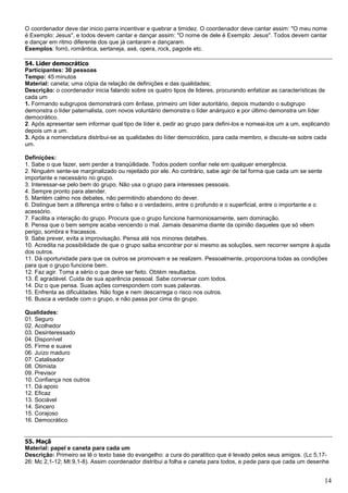 14
O coordenador deve dar inicio parra incentivar e quebrar a timidez. O coordenador deve cantar assim: "O meu nome
é Exemplo: Jesus", e todos devem cantar e dançar assim: "O nome de dele é Exemplo: Jesus". Todos devem cantar
e dançar em ritmo diferente dos que já cantaram e dançaram.
Exemplos: forró, romântica, sertaneja, axé, opera, rock, pagode etc.
54. Líder democrático
Participantes: 30 pessoas
Tempo: 45 minutos
Material: caneta; uma cópia da relação de definições e das qualidades;
Descrição: o coordenador inicia falando sobre os quatro tipos de lideres, procurando enfatizar as características de
cada um
1. Formando subgrupos demonstrará com ênfase, primeiro um líder autoritário, depois mudando o subgrupo
demonstra o líder paternalista, com novos voluntário demonstra o líder anárquico e por último demonstra um líder
democrático.
2. Após apresentar sem informar qual tipo de líder é, pedir ao grupo para defini-los e nomeai-los um a um, explicando
depois um a um.
3. Após a nomenclatura distribui-se as qualidades do líder democrático, para cada membro, e discute-se sobre cada
um.
Definições:
1. Sabe o que fazer, sem perder a tranqüilidade. Todos podem confiar nele em qualquer emergência.
2. Ninguém sente-se marginalizado ou rejeitado por ele. Ao contrário, sabe agir de tal forma que cada um se sente
importante e necessário no grupo.
3. Interessar-se pelo bem do grupo. Não usa o grupo para interesses pessoais.
4. Sempre pronto para atender.
5. Mantém calmo nos debates, não permitindo abandono do dever.
6. Distingue bem a diferença entre o falso e o verdadeiro, entre o profundo e o superficial, entre o importante e o
acessório.
7. Facilita a interação do grupo. Procura que o grupo funcione harmoniosamente, sem dominação.
8. Pensa que o bem sempre acaba vencendo o mal. Jamais desanima diante da opinião daqueles que só vêem
perigo, sombra e fracassos.
9. Sabe prever, evita a improvisação. Pensa até nos minores detalhes.
10. Acredita na possibilidade de que o grupo saiba encontrar por si mesmo as soluções, sem recorrer sempre à ajuda
dos outros.
11. Dá oportunidade para que os outros se promovam e se realizem. Pessoalmente, proporciona todas as condições
para que o grupo funcione bem.
12. Faz agir. Toma a sério o que deve ser feito. Obtém resultados.
13. É agradável. Cuida de sua aparência pessoal. Sabe conversar com todos.
14. Diz o que pensa. Suas ações correspondem com suas palavras.
15. Enfrenta as dificuldades. Não foge e nem descarrega o risco nos outros.
16. Busca a verdade com o grupo, e não passa por cima do grupo.
Qualidades:
01. Seguro
02. Acolhedor
03. Desinteressado
04. Disponível
05. Firme e suave
06. Juízo maduro
07. Catalisador
08. Otimista
09. Previsor
10. Confiança nos outros
11. Dá apoio
12. Eficaz
13. Sociável
14. Sincero
15. Corajoso
16. Democrático
55. Maçã
Material: papel e caneta para cada um
Descrição: Primeiro se lê o texto base do evangelho: a cura do paralítico que é levado pelos seus amigos. (Lc 5,17-
26: Mc 2,1-12; Mt 9,1-8). Assim coordenador distribui a folha e caneta para todos, e pede para que cada um desenhe
 