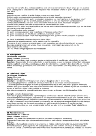 15
uma maçã em sua folha. E na ponta de cada braço cada um deve escrever o nome de um amigo que nos levaria a
Jesus. Depois pede-se para desenhar outra maçã e no meio dela colocar o nome de quatro amigos que levaríamos
para Jesus.
Plenário:
Assumimos nossa condição de amigo de levar nossos amigos até Jesus?
Existem quatro amigos verdadeiros que se tenham comprometido a suportar-me sempre?
Conto incondicionalmente com quatro pessoas para as quais eu sou mais importante de que qualquer coisa?
Tenho quatro pessoas que me levantam, se caio, e corrigem, se erro, que me animam quando desanimo?
Tenho quatro confidentes, aos quais posso compartilhar minhas lutas, êxitos, fracassos e tentações?
Existem quatro pessoas com quem eu não divido um trabalho e sim uma vida?
Posso contar com quatro amigos verdadeiros, que não me abandonariam nos momentos difíceis, pois não me amam
pelo que faço, mas, pelo que sou?
Sou incondicional de quatro pessoas?
Há quatro pessoas que podem tocar na porta da minha casa a qualquer hora?
Há quatro pessoas que, em dificuldades econômicas, recorreriam a mim?
Há quatro pessoas que sabem serem mais importantes para mim, que meu trabalho, descanso ou planos?
No trecho do evangelho observamos algumas coisas como?
Lugar onde uns necessitam ajuda e outros prestam o serviço necessário.
O ambiente de amor, onde os amigos carregam o mais necessitado que não pode caminhar por si mesmo.
Os amigos se comprometem a ir juntos a Jesus, conduzindo o enfermo para que seja curado por ele.
Deixar-se servir pelos irmãos.
Uma vez curado, carregar o peso da responsabilidade.
56. Nome perdido
Participantes: Indefinido.
Tempo Estimado: 25 minutos.
Material: Um crachá para cada pessoa do grupo e um saco ou caixa de papelão para colocar todos os crachás.
Descrição: O coordenador devera recolher todos os crachás colocar no saco ou na caixa; misturar bem todos estes
crachás, depõe dê um crachá para cada pessoa. Esta deverá encontrar o verdadeiro dono do crachá, em 1 minuto.
Ao final desse tempo, quem estiver ainda sem crachá ou com o crachá errado, azar! Porque terá que pagar uma
prenda.
57. Observação / ação
Participantes: 30 pessoas
Tempo: 30 minutos
Material: papel e caneta
Descrição: o coordenador divide o grupo em um grupo de ação e outro de observação.
O grupo de ação permanece sentado em um círculo interno e o de observação em um círculo externo.
O grupo de ação simula um grupo de jovens que pode debater qualquer tema, enquanto o grupo de observação
analisa o outro grupo anotando fatos como quem participa, quem não participa, se existe alguém que monopoliza, se
alguém se demonstra tímido e não consegue se expressar
após o tempo que se achar necessário volta-se o grupo normal e se discute o que foi observado e vivido.
Exemplo: exemplos de coordenação
Forma-se um grupo para demonstrar o primeiro tipo de coordenador, o ditador, utilizando sempre o mesmo tema,
este deve sempre mandar no grupo, assumindo ou não responsabilidades dentro do grupo. Após o ditador, forma-se
outro grupo para exemplificar o coordenador paternalista que assume todas as responsabilidades que o grupo pode
ter, após forma-se outro grupo demonstrando o coordenador que não assume a responsabilidade do grupo, sempre
concordando com tudo que é proposto sem colocar em prática na maioria das vezes. E por último entra o
coordenador democrático que seria um coordenador perfeito que sabe ouvir as pessoas e "força" o trabalho em
grupo.
58. Palavra iluminada
Participantes: 7 a 15 pessoas
Tempo Estimado: Indefinido
Material: Uma vela e trechos selecionados da Bíblia que tratem do assunto a ser debatido.
Observação: Para grupos cujos integrantes já se conhecem, a parte relativa à apresentação pode ser eliminada da
dinâmica.
Descrição: A iluminação do ambiente deve ser serena de modo a predominar a luz da vela, que simboliza Cristo
iluminando os nossos gestos e palavras. Os participantes devem estar sentados em círculo de modo que todos
possam ver a todos. O coordenador deve ler o trecho bíblico inicial e comentá-lo, sendo que a pessoa a sua esquerda
 