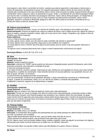 16
deve segurar a vela. Após o comentário do trecho, a pessoa que estava segurando a vela passa a mesma para o
vizinho da esquerda e se apresenta ao grupo. Em seguida esta pessoa realiza a leitura de outro trecho da bíblia
indicado pelo coordenador e faz seus comentários sobre o trecho. Este processo se realiza sucessivamente até que o
coordenador venha a segurar a vela e se apresentar ao grupo. Então, o coordenador lê uma última passagem bíblica
que resuma todo o conteúdo abordado nas passagens anteriores. Após a leitura desta passagem, os integrantes do
grupo devem buscar a opinião do grupo como um todo, baseado nos depoimentos individuais, sobre o tema
abordado. Quando o consenso é alcançado apaga-se à vela. Por último pode-se comentar a importância da Luz
(Cristo) em todos os atos de nossas vidas.
59. Palavra que transforma
Material: uma bolinha de isopor, um giz, um vidrinho de remédio vazio, uma esponja e uma vasilha com água.
Desenvolvimento: Primeiro se explica que a água é a palavra de Deus e que o objeto somos nós, depois se coloca a
água na vasilha, e alguém mergulha o isopor, após ver o que ocorre com o isopor, mergulhar o giz, depois a vidro de
remédio e por último a esponja.
Então refletimos:
Como a Palavra de Deus age na minha vida?
Eu estou agindo como o isopor que não absorve nada e também não afunda ou aprofunda?
Ou estou agindo como o giz que guarda a água para si sem partilhar com ninguém?
Ou ainda agimos como o vidrinho que tinha água só para passar para os outros, mas sem guardar nada para si
mesmo?
Ou agimos como a esponja absorvendo bem a água e mesmo espremendo continuamos com água?
Iluminação Bíblica: Is 40,8; Mt 7,24; 2Tm 3,16.
60. Pare
Participantes: 30 pessoas
Tempo: 45 minutos
Material: caneta e papel em branco
Descrição: a técnica do "PARE" usa-se quando se nota pouco integração grupal, quando há bloqueios, para maior
presença consciente, para descobrir a evolução do grupo.
O exercício processa-se assim:
A um dado momento, durante a sessão, interrompe-se tudo, distribui-se uma papeleta em branco para cada membro
participante e, a pedido do coordenador, todos deverão escrever em poucas palavras o que gostariam de ouvir, de
falar ao grupo, de fazer, no momento;
O preenchimento de papeleta será feito anonimamente;
Uma vez preenchidas, recolhem-se às papeletas dobradas, e após embaralhá-las, processa-se a redistribuição;
A seguir, a pedido do coordenador, todos, um a um irão ler em público o conteúdo das papeletas;
Finalizando o exercício, seguem-se os depoimentos a respeito.
61. Partilha
Participantes: Indefinido.
Tempo Estimado: 15 minutos.
Material: lápis ou caneta e uma folha de papel em branco para cada participante.
Descrição: Formar um circulo e entregar uma folha em branco para cada participante, juntamente caneta ou lápis.
Pedir para todos iniciarem uma Historia qualquer que simboliza o seu cotidiano dentro da comunidade, da igreja.
Cada membro terá 35 segundos para essa parte e depois deste tempo passa para o membro da esquerda do grupo.
Pedir para um membro do grupo levar uma historia concluída e partilhar alguns fatos e falar se a historia terminou do
jeito que ele estava imaginando.
62. Pessoas balões
Participantes: Indefinido.
Tempo Estimado: 15 minutos.
Material: Um balão cheio e um alfinete.
Descrição: O coordenador deve explicar aos participantes por que certas pessoas em determinados momentos de
sua vida, se parecem com os balões:
Alguns estão aparentemente cheios de vida, mas por dentro nada mais têm do que ar;
Outros parecem ter opinião própria, mas se deixam lavar pela mais suave brisa;
Por fim, alguns vivem como se fossem balões cheios, prestes a explodir; vasta que alguém os provoque com alguma
ofensa para que (neste momento estoura-se um balão com um alfinete) "estourem".
Pedir que todos dêem sua opinião e falem sobre suas dificuldades em superar críticas e ofensas.
63. Pizza
 