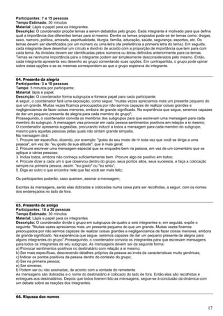 17
Participantes: 7 a 15 pessoas
Tempo Estimado: 30 minutos
Material: Lápis e papel para os integrantes.
Descrição: O coordenador propõe temas a serem debatidos pelo grupo. Cada integrante é motivado para que defina
qual a importância dos diferentes temas para si mesmo. Dentre os temas propostos pode-se ter temas como: drogas,
sexo, namoro, política, amizade, espiritualidade, liturgia, família, educação, saúde, segurança, esportes, etc. Os
temas devem ser identificados por um número ou uma letra (de preferência a primeira letra do tema). Em seguida,
cada integrante deve desenhar um círculo e dividi-lo de acordo com a proporção de importância que tem para com
cada tema. As divisões devem ser identificadas pelos números ou letras definidos anteriormente para os temas.
Temas se nenhuma importância para o integrante podem ser simplesmente desconsiderados pelo mesmo. Então,
cada integrante apresenta seu desenho ao grupo comentando suas opções. Em contrapartida, o grupo pode opinar
sobre estas opções e se as mesmas correspondem ao que o grupo esperava do integrante.
64. Presente da alegria
Participantes: 3 a 10 pessoas
Tempo: 5 minutos por participante;
Material: lápis e papel;
Descrição: O coordenador forma subgrupos e fornece papel para cada participante;
A seguir, o coordenador fará uma exposição, como segue: "muitas vezes apreciamos mais um presente pequeno do
que um grande. Muitas vezes ficamos preocupados por não sermos capazes de realizar coisas grandes e
negligenciamos de fazer coisas menores, embora de grande significado. Na experiência que segue, seremos capazes
de dar um pequeno presente de alegria para cada membro do grupo";
Prosseguindo, o coordenador convida os membros dos subgrupos para que escrevam uma mensagem para cada
membro do subgrupo. A mensagem visa provocar em cada pessoa sentimentos positivos em relação a si mesmo;
O coordenador apresenta sugestões, procurando induzir a todos a mensagem para cada membro do subgrupo,
mesmo para aquelas pessoas pelas quais não sintam grande simpatia.
Na mensagem dirá:
1. Procure ser específico, dizendo, por exemplo: "gosto do seu modo de rir toda vez que você se dirige a uma
pessoa", em vez de: "eu gosto de sua atitude", que é mais geral;
2. Procure escrever uma mensagem especial que se enquadre bem na pessoa, em vez de um comentário que se
aplique a várias pessoas;
3. Inclua todos, embora não conheça suficientemente bem. Procure algo de positivo em todos;
4. Procure dizer a cada um o que observou dentro do grupo, seus pontos altos, seus sucessos, e faça a colocação
sempre na primeira pessoa, assim: "eu gosto" ou "eu sinto";
5. Diga ao outro o que encontra nele que faz você ser mais feliz;
Os participantes poderão, caso queiram, assinar a mensagem;
Escritas às mensagens, serão elas dobradas e colocadas numa caixa para ser recolhidas, a seguir, com os nomes
dos endereçados no lado de fora.
65. Presente de amigo
Participantes: 10 a 30 pessoas
Tempo Estimado: 30 minutos
Material: Lápis e papel para os integrantes
Descrição: O coordenador divide o grupo em subgrupos de quatro a seis integrantes e, em seguida, expõe o
seguinte: "Muitas vezes apreciamos mais um presente pequeno do que um grande. Muitas vezes ficamos
preocupados por não sermos capazes de realizar coisas grandes e negligenciamos de fazer coisas menores, embora
de grande significado. Na experiência que segue, seremos capazes de dar um pequeno presente de alegria para
alguns integrantes do grupo".Prosseguindo, o coordenador convida os integrantes para que escrevam mensagens
para todos os integrantes de seu subgrupo. As mensagens devem ser da seguinte forma:
a) Provocar sentimentos positivos no destinatário com relação a si mesmo;
b) Ser mais específicas, descrevendo detalhes próprios da pessoa ao invés de características muito genéricas;
c) Indicar os pontos positivos da pessoa dentro do contexto do grupo;
d) Ser na primeira pessoa;
e) Ser sinceras;
f) Podem ser ou não assinadas, de acordo com a vontade do remetente.
As mensagens são dobradas e o nome do destinatário é colocado do lado de fora. Então elas são recolhidas e
entregues aos destinatários. Depois que todos tiverem lido as mensagens, segue-se à conclusão da dinâmica com
um debate sobre as reações dos integrantes.
66. Riqueza dos nomes
 