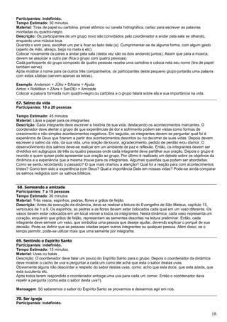 18
Participantes: Indefinido.
Tempo Estimado: 30 minutos.
Material: Tiras de papel ou cartolina, pincel atômico ou caneta hidrográfica, cartaz para escrever as palavras
montadas ou quadro-negro.
Descrição: Os participantes de um grupo novo são convidados pelo coordenador a andar pela sala se olhando,
enquanto uma música toca.
Quando o som para, escolher um par e ficar ao lado dele (a). Cumprimentar-se de alguma forma, com algum gesto
(aperto de mão, abraço, beijo no rosto e etc).
Colocar novamente os pares a andar pela sala (desta vez são os dois andando juntos). Assim que pára a música,
devem se associar a outro par (fica o grupo com quatro pessoas).
Cada participante do grupo composto de quatro pessoas recebe uma cartolina e coloca nela seu nome (tira de papel
também serve).
Após mostrar o nome para os outros três companheiros, os participantes deste pequeno grupo juntarão uma palavra
com estas sílabas (servem apenas as letras).
Exemplo: Anderson + JÚlio + DAiane = Ajuda
Airton + RoMIlton + ZAira + SanDEr = Amizade
Colocar a palavra formada num quadro-negro ou cartolina e o grupo falará sobre ela e sua importância na vida.
67. Salmo da vida
Participantes: 10 a 20 pessoas
Tempo Estimado: 45 minutos
Material: Lápis e papel para os integrantes.
Descrição: Cada integrante deve escrever a história de sua vida, destacando os acontecimentos marcantes. O
coordenador deve alertar o grupo de que experiências de dor e sofrimento podem ser vistas como formas de
crescimento e não simples acontecimentos negativos. Em seguida, os integrantes devem se perguntar qual foi à
experiência de Deus que fizeram a partir dos acontecimentos descritos ou no decorrer de suas vidas. Depois devem
escrever o salmo da vida, da sua vida, uma oração de louvor, agradecimento, pedido de perdão e/ou clamor. O
desenvolvimento dos salmos deve-se realizar em um ambiente de paz e reflexão. Então, os integrantes devem ser
divididos em subgrupos de três ou quatro pessoas onde cada integrante deve partilhar sua oração. Depois o grupo é
reunido e quem quiser pode apresentar sua oração ao grupo. Por último é realizado um debate sobre os objetivos da
dinâmica e a experiência que a mesma trouxe para os integrantes. Algumas questões que podem ser abordadas:
Como se sentiu recordando o passado? O que mais chamou a atenção? Qual foi a reação para com acontecimentos
tristes? Como tem sido a experiência com Deus? Qual a importância Dele em nossas vidas? Pode-se ainda comparar
os salmos redigidos com os salmos bíblicos.
68. Semeando a amizade
Participantes: 7 a 15 pessoas
Tempo Estimado: 30 minutos
Material: Três vasos, espinhos, pedras, flores e grãos de feijão.
Descrição: Antes da execução da dinâmica, deve-se realizar a leitura do Evangelho de São Mateus, capítulo 13,
versículos de 1 a 9. Os espinhos, as pedras e as flores devem estar colocados cada qual em um vaso diferente. Os
vasos devem estar colocados em um local visível a todos os integrantes. Nesta dinâmica, cada vaso representa um
coração, enquanto que grãos de feijão, representam as sementes descritas na leitura preliminar. Então, cada
integrante deve semear um vaso, que simboliza uma pessoa que deseje ajudar, devendo explicar o porquê de sua
decisão. Pode-se definir que as pessoas citadas sejam outros integrantes ou qualquer pessoa. Além disso, se o
tempo permitir, pode-se utilizar mais que uma semente por integrante.
69. Sentindo o Espírito Santo
Participantes: indefinido.
Tempo Estimado: 15 minutos.
Material: Uvas ou balas .
Descrição: O coordenador deve falar um pouco do Espírito Santo para o grupo. Depois o coordenador da dinâmica
deve mostrar o cacho de uva e perguntar a cada um como ele acha que esta o sabor destas uvas.
Obviamente alguns irão descordar a respeito do sabor destas uvas, como: acho que esta doce, que esta azeda, que
esta suculenta etc.
Após todos terem respondido o coordenador entrega uma uva para cada um comer. Então o coordenador deve
repetir a pergunta (como esta o sabor desta uva?).
Mensagem: Só saberemos o sabor do Espírito Santo se provarmos e deixarmos agir em nos.
70. Ser igreja
Participantes: Indefinido.
 