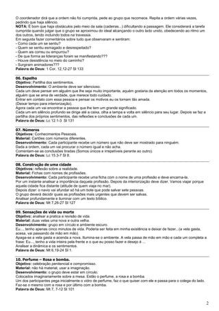 2
O coordenador dirá que a ordem não foi cumprida, pede ao grupo que recomece. Repita a ordem várias vezes,
pedindo que haja silêncio.
NOTA: É bom que haja obstáculos pelo meio da sala (cadeiras...) dificultando a passagem. Ele considerará a tarefa
cumprida quando julgar que o grupo se aproximou do ideal alcançando o outro lado unido, obedecendo ao ritmo um
dos outros, tendo incluindo todos na travessia.
Em seguida fazer comentários sobre tudo que observaram e sentiram:
- Como cada um se sentiu?
- Quem se sentiu esmagado e desrespeitado?
- Quem ais correu ou empurrou?
- De que forma as lideranças foram se manifestando???
- Houve desistência no meio do caminho?
- Surgiram animadores???
Palavra de Deus: 1 Cor. 12,12-27 Sl 133
06. Espelho
Objetivo: Partilha dos sentimentos.
Desenvolvimento: O ambiente deve ser silencioso.
Cada um deve pensar em alguém que lhe seja muito importante, aquém gostaria da atenção em todos os momentos,
alguém que se ama de verdade, que merece todo cuidado.
Entrar em contato com essa pessoa e pensar os motivos eu os tornam tão amada.
(Deixar tempo para interiorização).
Agora cada um vai encontrar a pessoa que lhe tem um grande significado.
Cada um em silêncio profundo se dirige até a caixa, olha a tampa e volta em silêncio para seu lugar. Depois se faz a
partilha dos próprios sentimentos, das reflexões e conclusões de cada um.
Palavra de Deus: Lc 12.1-3 Sl 131
07. Números
Objetivos: Conhecimentos Pessoais.
Material: Cartões com números diferentes.
Desenvolvimento: Cada participante recebe um número que não deve ser mostrado para ninguém.
Dada a ordem, cada um vai procurar o número igual e não acha.
Comentam-se as conclusões tiradas (Somos únicos e irrepetíveis perante ao outro).
Palavra de Deus: Lc 15.3-7 Sl 8.
08. Construção de uma cidade
Objetivos: reflexão sobre a realidade.
Material: Fichas com nomes de profissões.
Desenvolvimento: Cada participante recebe uma ficha com o nome de uma profissão e deve encarna-la.
Por um instante analisar a importância daquela profissão. Depois da interiorização deve dizer. Vamos viajar porque
aquela cidade fica distante (atitude de quem viaja no mar).
Depois dizer: o navio vai afundar só há um bote que pode salvar sete pessoas.
O grupo deverá decidir quais as profissões mais urgentes que devem ser salvas.
Analisar profundamente e iluminar com um texto bíblico.
Palavra de Deus: Mt 7,26-27 Sl 127
09. Sensações de vida ou morte
Objetivo: analisar a pratica e revisão de vida.
Material: duas velas uma nova e outra velha.
Desenvolvimento: grupo em círculo e ambiente escuro.
Eu..., tenho apenas cinco minutos de vida. Poderia ser feita em minha existência e deixar de fazer...(a vela gasta,
acesa, vai passando de mão em mão).
Apaga-se a vela gasta e acenda a nova. Ilumina-se o ambiente. A vela passa de mão em mão e cada um completa a
frase: Eu..., tenho a vida inteira pela frente e o que eu posso fazer e desejo é ...
Analisar a dinâmica e os sentimentos.
Palavra de Deus: Mt 6,19-24 Sl 1.
10. Perfume – Rosa e bomba.
Objetivo: celebração penitencial e compromisso.
Material: não há material, usar a imaginação.
Desenvolvimento: o grupo deve estar em círculo.
Colocados imaginariamente sobre a mesa. Estão o perfume, a rosa e a bomba.
Um dos participantes pega inicialmente o vidro de perfume, faz o que quiser com ele e passa para o colega do lado.
Faz-se o mesmo com a rosa e por último com a bomba.
Palavra de Deus: Mt 7, 7-12 Sl 101
 