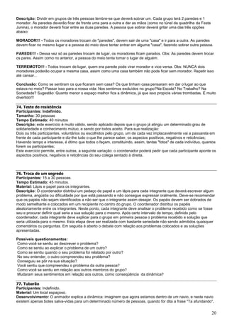 20
Descrição: Dividir em grupos de três pessoas lembre-se que deverá sobrar um. Cada grupo terá 2 paredes e 1
morador. As paredes deverão ficar de frente uma para a outra e dar as mãos (como no túnel da quadrilha da Festa
Junina), o morador deverá ficar entre as duas paredes. A pessoa que sobrar deverá gritar uma das três opções
abaixo:
MORADOR!!! - Todos os moradores trocam de "paredes", devem sair de uma "casa" e ir para a outra. As paredes
devem ficar no mesmo lugar e a pessoa do meio deve tentar entrar em alguma "casa", fazendo sobrar outra pessoa.
PAREDE!!! - Dessa vez só as paredes trocam de lugar, os moradores ficam parados. Obs: As paredes devem trocar
os pares. Assim como no anterior, a pessoa do meio tenta tomar o lugar de alguém.
TERREMOTO!!! - Todos trocam de lugar, quem era parede pode virar morador e vice-versa. Obs: NUNCA dois
moradores poderão ocupar a mesma casa, assim como uma casa também não pode ficar sem morador. Repetir isso
até cansar...
Conclusão: Como se sentiram os que ficaram sem casa? Os que tinham casa pensaram em dar o lugar ao que
estava no meio? Passar isso para a nossa vida: Nos sentimos excluídos no grupo?Na Escola? No Trabalho? Na
Sociedade? Sugestão: Quanto menor o espaço melhor fica a dinâmica, já que isso propicia várias trombadas. É muito
divertido!!!
74. Teste de resistência
Participantes: Indefinido.
Tamanho: 30 pessoas
Tempo Estimado: 40 minutos
Descrição: este exercício é muito válido, sendo aplicado depois que o grupo já atingiu um determinado grau de
solidariedade e conhecimento mútuo, e sendo por todos aceito. Para sua realização:
Dois ou três participantes, voluntários ou escolhidos pelo grupo, um de cada vez implacavelmente vai a passarela em
frente de cada participante e diz-lhe tudo o que lhe parece saber, os aspectos positivos, negativos e reticências;
Havendo tempo e interesse, é ótimo que todos o façam, constituindo, assim, tantas "fotos" de cada indivíduo, quantos
forem os participantes;
Este exercício permite, entre outras, a seguinte variação: o coordenador poderá pedir que cada participante aponte os
aspectos positivos, negativos e reticências do seu colega sentado à direita.
76. Troca de um segredo
Participantes: 15 a 30 pessoas.
Tempo Estimado: 45 minutos.
Material: Lápis e papel para os integrantes.
Descrição: O coordenador distribui um pedaço de papel e um lápis para cada integrante que deverá escrever algum
problema, angústia ou dificuldade por que está passando e não consegue expressar oralmente. Deve-se recomendar
que os papéis não sejam identificados a não ser que o integrante assim desejar. Os papéis devem ser dobrados de
modo semelhante e colocados em um recipiente no centro do grupo. O coordenador distribui os papéis
aleatoriamente entre os integrantes. Neste ponto, cada integrante deve analisar o problema recebido como se fosse
seu e procurar definir qual seria a sua solução para o mesmo. Após certo intervalo de tempo, definido pelo
coordenador, cada integrante deve explicar para o grupo em primeira pessoa o problema recebido e solução que
seria utilizada para o mesmo. Esta etapa deve ser realizada com bastante seriedade não sendo admitidos quaisquer
comentários ou perguntas. Em seguida é aberto o debate com relação aos problemas colocados e as soluções
apresentadas.
Possíveis questionamentos:
Como você se sentiu ao descrever o problema?
Como se sentiu ao explicar o problema de um outro?
Como se sentiu quando o seu problema foi relatado por outro?
No seu entender, o outro compreendeu seu problema?
Conseguiu se pôr na sua situação?
Você sentiu que compreendeu o problema da outra pessoa?
Como você se sentiu em relação aos outros membros do grupo?
Mudaram seus sentimentos em relação aos outros, como conseqüência da dinâmica?
77. Tubarão
Participantes: Indefinido.
Material: Um local espaçoso.
Desenvolvimento: O animador explica a dinâmica: imaginem que agora estamos dentro de um navio, e neste navio
existem apenas botes salva-vidas para um determinado número de pessoas, quando for dita a frase "Ta afundando",
 
