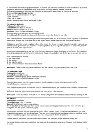 21
os participantes devem fazer grupos referentes ao número que comporta cada bote, e quem ficar fora do grupo será
"devorado" pelo tubarão (deve-se escolher uma pessoa com antecedência para ser o tubarão).
O número de pessoas no bote deve ser diminuído ou aumentado, dependendo do número de pessoas.
Responder às seguintes perguntas:
Quem são os tubarões nos dias de hoje?
Quem é o barco?
Quem são os botes?
Alguém teve a coragem de dar a vida pelo irmão?
78. A teia da amizade
Participantes: 20 pessoas.
Tempo Estimado: 10 a 15 minutos.
Material: Um rolo (novelo) de fio ou lã.
Descrição: Dispor os participantes em círculo.
O coordenador toma nas mãos um novelo (rolo, bola)
de cordão ou lã. Em seguida prende a ponta do mesmo em um dos dedos de sua mão.
Pedir para as pessoas prestarem atenção na apresentação que ele fará de si mesmo. Assim, logo após se apresentar
brevemente, dizendo que é, de onde vem, o que faz etc, joga o novelo para uma das pessoas à sua frente.
Está pessoa apanha o novelo e, após enrolar a linha em um dos dedos, irá repetir o que lembra sobre a pessoa que
terminou de se apresentar e que lhe atirou o novelo. Após faze-lô, essa segunda pessoa irá se apresentar, dizendo
quem é, de onde vem, o que faz etc...
Assim se dará sucessivamente, até que todos do grupo digam seus dados pessoais e se conheçam. Como cada um
atirou o novelo adiante, no final haverá no interior do círculo uma verdadeira teia de fios que os une uns aos outros.
Pedir para as pessoas dizerem:
O que observaram;
O que sentem;
O que significa a teia;
O que aconteceria se um deles soltasse seu fio etc.
Mensagem: Todos somos importantes na imensa teia que é a vida; ninguém pode ocupar o seu lugar.
79. A palavra – imã
Participantes: indefinido.
Tempo Estimado: 25 minutos.
Material: Cartolina ou papel, pincel atômicos ou canetas.
Descrição: Dispor os participantes em círculo.
O coordenador deverá escrever no centro de uma cartolina a palavra-chave, o tema do encontro. (Por
exemplo:Escrever a palavra amor)
Pedir para cada participante escrever em torno da palavra-chave aquilo que lhe vier à cabeça sobre a palavra-chave.
No final da dinâmica, todos conversarão sobre o que escreveram, o que sentiram.
Mensagem: Todas as pessoas possuem no seu interior uma parcela de verdade que necessita vir à tona algum dia.
80. O barco
Participantes: Indefinido.
Tempo Estimado: 10 a 15 minutos.
Material: Uma folha em branco para cada um.
Descrição: Somos chamados por Deus à vida, e esta nossa vida nós podemos representar como um barco que
navega em alto mar. (fazer o barco de papel).
Há momentos da nossa vida que este mar se mostra calmo, mas em muitos momentos nós navegamos por entre
tempestades que quase nos leva à naufragar. Para não corrermos o risco de naufragar precisamos equilibrar bem o
peso de nosso barco, e para isso vejamos o que pode estar pesando dentro desse barco.
O barco pesa do lado direito. São as influências do mundo. Ex: Ambição, drogas, televisão, inveja, etv.
Vamos tirar de dentro do nosso barco tudo isso para que ele se equilibre novamente. (Cortar a ponta do lado direito
do barco)
 