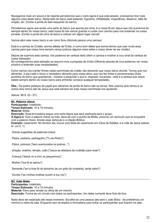 22
Navegamos mais um pouco e de repente percebemos que o outro agora é que está pesado, precisamos tirar mais
alguma coisa deste barco. Deste lado do barco está pesando: Egoísmo, infidelidade, impaciência, desamor, falta de
oração, etc. (Cortar a ponta do lado esquerdo do barco)
Percebemos agora que existe uma parte do barco que aponta pra cima, é a nossa fé em Jesus que nós queremos ter
sempre dentro do nosso barco, esta nossa fé nós vamos guardar e cuidar com carinho para nos sustentar na nossa
jornada. (Cortar a ponta de cima do barco e colocar em algum lugar visível)
Vamos abrir este nosso barco e ver como ficou (Abrindo parece uma camisa)
Está é a camisa do Cristão, somos atletas de Cristo, e como bom atleta que somos temos que usar muito essa
camisa para que nosso time sempre vença (colocar alguma coisa sobre o nosso dever de ser cristão)
Depois de suarmos esta camisa, nós podemos ter certeza disto (Abrir a camisa e mostrar a cruz sinal da certeza da
nossa Salvação)
Só conseguiremos esta salvação se assumir-mos a proposta de Cristo (Olhando através da cruz podemos ver nosso
próximo e entender suas necessidades)
Como vamos nos manter firmes nesta caminhada de cristão não deixando que nosso barco afunde. Temos que nos
alimentar, e aqui está o único e verdadeiro alimento para nossa alma, que nos faz fortes e perseverantes (Esta
pontinha do barco que guardamos - mostrar e perguntar o que é, resposta: eucaristia - está é a certeza que Jesus
estará sempre dentro do nosso barco para enfrentar conosco qualquer tempestade).
Obs.: Os quatro pedaços de papel que retiramos da ponta do barco são os remos. Nós usamos dois remos e os
outros dois remos são de Jesus que está sempre em toda nossa caminhada nos ajudando.
(leitura Mt 8, 23 - 27).
81. Palavra chave
Participantes: Indefinido.
Tempo Estimado: 10 a 15 minutos.
Material: Bíblia.
Descrição: Essa brincadeira segue uma certa lógica que será explicada para o grupo;
A lógica é: Com a palavra chave na mão, deve-se com o auxílio da Bíblia, procurar um versículo que se enquadre
com a palavra chave. Anotar esse versículo e a citação Bíblica.
Exemplo: casamento: No terceiro dia, houve uma festa de casamento em Cana da Galiléia, e a mãe de Jesus estava
aí. (Jo 2, 1)
Outras sugestões de palavras-chave:
Pedra, pedreira, pedregulho ("Tu és Pedro")
Pobre, pobreza ("bem aventurados os pobres...")
Oração, oratório, templo, culto ("Jesus se afastava da multidão para rezar")
Criança (“deixai vir a mim os pequeninos)”.
Mulher ("tua fé te salvou")
Semente ("se tu tiver fé do tamanho de um grão de mostarda, serás salvo")
Ouvido ("as minhas orelhas ouvem a tua voz”)
82. João Bobo
Participantes: Indefinido.
Tempo Estimado: 10 a 15 minutos.
Material: Pano para vendar os olhos de um menino
Descrição: Forma-se um círculo com todos os participantes. Um deles somente deve ficar de fora.
Nada deve ser explicado até nesse momento. Escolhe-se uma pessoa (ela será o João Bobo - de preferência um
menino) e retira da sala. Enquanto isso se explica a brincadeira para todos os participantes que ficaram na sala.
 