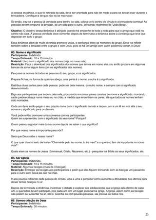 23
A pessoa escolhida, e que foi retirada da sala, deve ser orientada para não ter medo e para se deixar levar durante a
brincadeira. Certifique-a de que não irá se machucar.
Só então, traz-se a pessoa já vendada para dentro da sala, coloca-a no centro do círculo e a brincadeira começa! As
pessoas devem empurrá-la devagar, de um lado para o outro, brincando realmente de "João Bobo".
Objetivo: O objetivo dessa dinâmica é atingido quando há empenho de toda a roda para que o amigo que está no
centro não caia. A pessoa vendada deve comentar depois de terminada a dinâmica sobre a confiança que teve que
depositar em todo o grupo.
Essa dinâmica além de muito divertida promove união, e confiança entre os membros do grupo. Deve-se refletir
também sobre a amizade entre o grupo e com Deus, pois se há um amigo com quem podemos contar, é Deus!
83. Nome e significado
Participantes: Indefinido.
Tempo Estimado: 10 a 15 minutos.
Material: Livro com o significado dos nomes (veja no nosso site)
Descrição: Faça o download dos significados dos nomes que temos em nosso site. (ou então procure em algumas
bancas de jornal algum livro com os significados dos nomes).
Pesquise os nomes de todas as pessoas do seu grupo, e os significados.
Prepare fichas, na forma de quebra-cabeça, uma parte é o nome, a outra é o significado.
Distribua duas partes para cada pessoa: pode ser dela mesma, ou outro nome, e sempre com o significado
desencontrado.
Diga aos participantes que andem pela sala, procurando encontrar pares corretos de nome e significado, montando
cada quebra-cabeça numa mesa ou no chão, a medida que encontram os pares; até que todos os nomes tenham
sido montados.
Cada um deve então pegar o seu próprio nome com o significado correto e depois, um a um lê em voz alta o seu
nome e o significado para os demais.
Você pode então promover uma conversa com os participantes:
Quem se surpreendeu com o significado do seu nome? Porque?
Quem passou a gostar mais do seu nome depois de saber o que significa?
Por que nosso nome é importante para nós?
Será que Deus sabe o nosso nome?
O que quer dizer o texto de Isaías "Chamei-te pelo teu nome, tu és meu!" e o que isso tem de importante na nossa
vida?
Quais eram os nomes de Jesus (Emmanuel, Cristo, Nazareno, etc.) - pesquisar na Bíblia os seus significados, ets.
84. Ser Igreja
Participantes: Indefinido.
Tempo Estimado: 10 a 15 minutos.
Material: Algumas bexigas (mais de 3 bexigas)
Descrição: Entregar as bexigas aos participantes e pedir que eles fiquem brincando com as bexigas um passando
para o outro sem deixá-las cair no chão.
Ir aos poucos retirando cada pessoa do círculo, uma a uma e perceber como aumenta a dificuldade dos últimos para
deixar tantas bexigas no ar.
Depois de terminada a dinâmica, incentivar o debate e explicar aos adolescentes que a Igreja está dentro de cada
um, e que todos devem participar, pois cada um tem um lugar especial na Igreja. A Igreja, assim como as bexigas
não podem se sustentar no ar, isto é, sozinha ou com poucas pessoas, ela precisa de todos nós.
85. Somos criação de Deus
Participantes: Indefinido.
Tempo Estimado: 30 minutos.
 