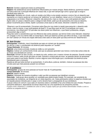 24
Material: Caneta e papel para todos os participantes
Objetivo: Na adolescência somos facilmente influenciados por nossos amigos. Nesta dinâmica, queremos mostrar
que Deus deve ser a principal influência em nossa vida, e que nem sempre agir como o grupo age ou exige é
saudável para cada um.
Descrição: Sentados em círculo, cada um recebe uma folha e uma caneta; escreve o nome e faz um desenho que
represente a si mesmo (pode ser um boneco de "palitinhos" ou com detalhes), deixar uns 2 a 3 minutos, incentivar os
preguiçosos e os tímidos. Observar o desenho: ele está pronto, mais ou menos, o que você gostaria de fazer?
Agora cada um passa o desenho para o colega do lado direito, pedir que ele acrescente uma coisa ao desenho,
passar novamente para a direita, repetir o processo umas duas ou três vezes. Devolver o desenho ao dono.
Observar o que foi acrescentado. Conversar sobre Deus ter nos criado (e repetir essa pergunta: o desenho está
pronto, mais ou menos, o que você gostaria de fazer?). O que Deus quer de nós? E as pessoas com quem
convivemos, nos influenciam? (O que elas nos dizem pode nos influenciar, o que fazem professores, amigos,
acrescentam algo a nós?)
Perguntar sobre a característica que nos diferencia das outras pessoas: que temos Cristo como Salvador; desenhar
um coração e uma cruz dentro dele na nossa figura. Será que estamos prontos aos olhos de Deus, o que mais falta
em nós? (Deixar um minuto de oração silenciosa onde cada um deve pedir que Deus termine de "desenhá-los")
86. Dois Círculos
Participantes: Indefinido, mas é importante que seja um número par de pessoas.
Se não for o caso, o coordenador da dinâmica pode requisitar um “auxiliar”.
Tempo Estimado: 30 minutos.
Material: uma música animada, tocada ao violão ou com gravador.
Objetivo: motivar um conhecimento inicial, para que as pessoas aprendam aos menos o nome das outras antes de
se iniciar uma atividade em comum.
Descrição: formam-se dois círculos, um dentro do outro, ambos com o mesmo número de pessoas. Quando começar
a tocar a música, cada círculo gira para um lado. Quando a música pára de tocar, as pessoas devem se apresentar
para quem parar à sua frente, dizendo o nome e alguma outra informação que o coordenador da dinâmica achar
interessante para o momento.
Repete-se até que todos tenham se apresentado. A certa altura, pode-se, também, misturar as pessoas dos dois
círculos para que mais pessoas possam se conhecer.
87. A candidatura
Participantes: grupos de cinco pessoas se houver mais de 10 participantes.
Tempo Estimado: 30 minutos.
Material: papel e caneta.
Objetivo: expressar de maneira simpática o valor que têm as pessoas que trabalham conosco.
Descrição: cada grupo deve escolher um candidato para determinada missão. Por exemplo, ser presidente da
associação de moradores, ser dirigente de um clube esportivo, etc. Cada participante coloca no papel as virtudes que
vê naquela pessoa indicada para o cargo e como deveria fazer a propaganda de sua candidatura.
O grupo coloca em comum o que cada um escreveu sobre o candidato e faz uma síntese de suas virtudes. Prepara a
campanha eleitoral e, dependendo do tempo disponível, faz uma experiência da campanha prevista.
O grupo avalia a din6amica, o candidato diz como se sentiu, O grupo explica por que atribuiu determinadas virtudes e como se
sentiram na campanha eleitoral.
 
