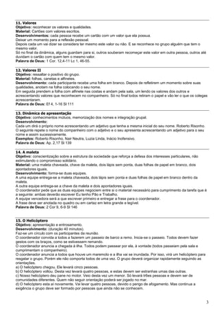 3
11. Valores
Objetivo: reconhecer os valores e qualidades.
Material: Cartões com valores escritos.
Desenvolvimentos: cada pessoa recebe um cartão com um valor que ela possua.
Deixar um momento para a reflexão pessoal.
Depois cada um vai dizer se considera ter mesmo este valor ou não. E se reconhece no grupo alguém que tem o
mesmo valor.
Só no final da dinâmica, alguns guardam para si, outros souberam recomeçar este valor em outra pessoa, outros até
duvidam o cartão com quem tem o mesmo valor.
Palavra de Deus: 1 Cor. 12,4-11 Lc 1, 46-55.
12. Valores II
Objetivo: ressaltar o positivo do grupo.
Material: folhas, canetas e alfinetes.
Desenvolvimento: cada participante recebe uma folha em branco. Depois de refletirem um momento sobre suas
qualidades, anotam na folha colocando o seu nome.
Em seguida prendem a folha com alfinete nas costas e andam pela sala, um lendo os valores dos outros e
acrescentando valores que reconhecem no companheiro. Só no final todos retiram o papel e vão ler o que os colegas
acrescentaram.
Palavra de Deus: Ef 4, 1-16 Sl 111
13. Dinâmica de apresentação
Objetivo: conhecimentos mútuos, memorização dos nomes e integração grupal.
Desenvolvimento:
Cada um dirá o próprio nome acrescentando um adjetivo que tenha a mesma inicial do seu nome. Roberto Risonho.
O seguinte repete o nome do companheiro com o adjetivo e o seu apresenta acrescentando um adjetivo para o seu
nome e assim sucessivamente.
Exemplos: Roberto Risonho, Nair Neutra, Luzia Linda, Inácio Inofensivo.
Palavra de Deus: Ap. 2,17 Sl 139
14. A maleta
Objetivo: conscientização sobre a estrutura da sociedade que reforça a defesa dos interesses particulares, não
estimulando o compromisso solidário.
Material: uma maleta chaveada, chave da maleta, dois lápis sem ponta, duas folhas de papel em branco, dois
apontadores iguais.
Desenvolvimento: forma-se duas equipes.
A uma equipe entrega-se a maleta chaveada, dois lápis sem ponta e duas folhas de papel em branco dentro da
maleta.
A outra equipe entrega-se a chave da maleta e dois apontadores iguais.
O coordenador pede que as duas equipes negociem entre si o material necessário para cumprimento da tarefa que é
a seguinte: ambas deverão escrever Eu tenho Pão e Trabalho.
A equipe vencedora será a que escrever primeiro e entregar a frase para o coordenador.
A frase deve ser anotada no quadro ou em cartaz em letra grande e legível.
Palavra de Deus: 2 Cor 9, 6-9 Sl 146
15. O Helicóptero
Objetivo: apresentação e entrosamento.
Desenvolvimento: (duração 40 minutos).
Faz-se um círculo com os participantes da reunião.
O coordenador convida a todos a fazerem um passeio de barco a remo. Inicia-se o passeio. Todos devem fazer
gestos com os braços, como se estivessem remando.
O coordenador anuncia a chegada à ilha. Todos podem passear por ela, à vontade (todos passeiam pela sala e
cumprimentam o companheiro).
O coordenador anuncia a todos que houve um maremoto e a ilha vai se inundada. Por isso, virá um helicóptero para
resgatar o grupo. Porém ele não comporta todos de uma vez. O grupo deverá organizar rapidamente seguindo as
orientações.
a) O helicóptero chegou. Ele levará cinco pessoas.
b) O helicóptero voltou. Desta vez levará quatro pessoas, e estas devem ser estranhas umas das outras.
c) Nosso helicóptero deu pane no motor. Veio desta vez um menor. Só levará tr6es pessoas e devem ser de
comunidades diferentes. Quem não seguir orientação poderá ser jogado no mar.
d) O helicóptero esta aí novamente. Vai levar quatro pessoas, devido o perigo de afogamento. Mas continua a
exigência o grupo deve ser formado por pessoas que ainda não se conhecem.
 