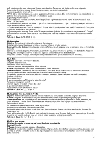 4
e) O helicóptero não pode voltar mais. Acabou o combustível. Temos que sair de barco. Há uma exigência
fundamental: levar uma pessoa desconhecida com quem não se conversou ainda.
f) Anuncia que todos foram salvos.
NOTA: Dá-se o tempo necessário para os grupos discutirem as questões. Elas podem ser como sugeridos abaixo ou
pode-se elaborar outras de acordo com a realidade do grupo.
Sugestões para as questões
a) Grupo de cinco pessoas: seu nome. Nome do grupo e o significado do mesmo. Nome da comunidade ou atua,
mora. Qual o eu ideal?
b) Grupo de quatro pessoas: seu nome. O que faz na comunidade? Estuda? O que? Onde? O que espera do curso e
o que gostaria que fosse tratado?
c) Grupo de três pessoas: Como se sente aqui? Porque veio? O que é pastoral para você? E movimento? Como esta
organizada a pastoral na sua paróquia?
d) Grupo de quatro pessoas: O que é céu? O que achou desta dinâmica de conhecimento e entrosamento? Porque?
e) Grupo de três pessoas: Agora converse com alguém que você não conhece e com quem não tenha conversado
ainda.
Palavra de Deus: Jo 13, 34-35 Sl 133
16. Camisetas
Objetivo: Conhecimento mútuo e levantamento da realidade.
Material: Alfinetes ou fita adesiva, pincéis ou canetas, folhas de jornal e tesoura.
Desenvolvimento: Cada participante pega uma meia folha de jornal, rasga ou corta as pontas de cima no formato de
camiseta.
Escreva na camiseta de jornal. O seu nome, que trabalho faz. Onde trabalha, se gosta ou não do trabalho. Pode dar
as seguintes orientações: escreva ou desenhe algo que caracterize sua vida de trabalhador.
Prega-se a camiseta no corpo e circula pela sala para cada um ler o que outro escreveu ou desenhou.
17. A Bala
Objetivo: Despertar a importância do outro.
Despertar a solidariedade.
Perceber o nosso individualismo.
Descobrir soluções em conjunto com outras pessoas.
Material: Algumas balas. Dois cabos de vassoura ou varas. Barbantes.
Desenvolvimento: pede-se dois voluntários para abrir os braços. Por a vara ou cabo da vassoura nos ombros
acompanhando os braços e amarrar os braços abertos na vara, para não dobrar.
Por as balas numa mesa e pedir aos dois para chuparem balas sem dobrar os braços que estão amarrados.
Analisar a dinâmica:
Como se sentiram?
O que o grupo observou? Poderia ter sido diferente?
Por que os dois agiram assim?
Isso tem alguma coisa com o nosso dia a dia?
O que acharam da dinâmica?
Pode confrontar com a Palavra de Deus?
Palavra de Deus: AT.4, 32-37 Sl. 15
18. Árvore da Vida e Árvore da Morte
Objetivo: Refletir sobre os sinais de vida e morte no bairro, na comunidade, na família, no grupo de jovens.
Material: um galho de árvore seco, um galho de árvore verde, caneta ou pincel e pedaços de papel.
Desenvolvimento: em pequenos grupos descobrir os sinais de vida e morte que existem no bairro, na família, no
grupo de jovens... Depois, diante da árvore seca e verde vão explicando para o grupo o que escreveram e
penduraram na árvore.
No intervalo das colocações pode-se cantar algum refrão.
Iluminar com a palavra de Deus e em grupo refletir:
Iluminados pela prática de Jesus, o que fazer para gerar mais sinais de vida e enfrentar as situações de morte de
nosso bairro etc.
Fazer a leitura de João 15,1-8. Depois cada participante toma um sinal de morte da árvore e faz uma prece de perdão
e queima, em seguida cada um pega um sinal de vida e leva como lembrança e desafio.
Palavra de Deus: Jo. 15, 1-8. Sl 1.
19. Virar pelo avesso
Objetivo: Despertar o grupo para a importância da organização
Desenvolvimento:
1° Passo: formar um círculo, todos de mãos dadas.
2° Passo: O coordenador propõe o grupo um desafio. O grupo, todos deverão ficar voltados para fora, de costas para
o centro do círculo, sem soltar as mãos. Se alguém já conhece a dinâmica deve ficar de fora observando ou não dar
pistas nenhuma.
 