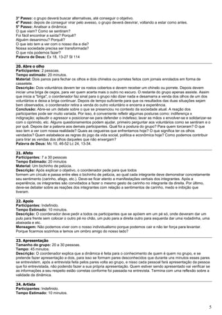 5
3° Passo: o grupo deverá buscar alternativas, até conseguir o objetivo.
4° Passo: depois de conseguir virar pelo avesso, o grupo deverá desvirar, voltando a estar como antes.
5° Passo: Analisar a dinâmica:
O que viam? Como se sentiram?
Foi fácil encontrar a saída? Porquê?
Alguém desanimou? Porquê?
O que isto tem a ver com o nosso dia a dia?
Nossa sociedade precisa ser transformada?
O que nós podemos fazer?
Palavra de Deus: Ex 18, 13-27 Sl 114
20. Abre o olho
Participantes: 2 pessoas.
Tempo estimado: 20 minutos.
Material: Dois panos para fechar os olhos e dois chinelos ou porretes feitos com jornais enrolados em forma de
cassetete.
Descrição: Dois voluntários devem ter os rostos cobertos e devem receber um chinelo ou porrete. Depois devem
iniciar uma briga de cegos, para ver quem acerta mais o outro no escuro. O restante do grupo apenas assiste. Assim
que inicia a "briga", o coordenador faz sinal para o grupo não dizer nada e desamarra a venda dos olhos de um dos
voluntários e deixa a briga continuar. Depois de tempo suficiente para que os resultados das duas situações sejam
bem observados, o coordenador retira a venda do outro voluntário e encerra a experiência.
Conclusão: Abre-se um debate sobre o que se presenciou no contexto da sociedade atual. A reação dos
participantes pode ser muito variada. Por isso, é conveniente refletir algumas posturas como: indiferença x
indignação; aplaudir o agressor x posicionar-se para defender o indefeso; lavar as mãos x envolver-se e solidarizar-se
com o oprimido, etc. Alguns questionamentos podem ajudar, primeiro perguntar aos voluntários como se sentiram e o
por quê. Depois dar a palavra aos demais participantes. Qual foi a postura do grupo? Para quem torceram? O que
isso tem a ver com nossa realidade? Quais as cegueiras que enfrentamos hoje? O que significa ter os olhos
vendados? Quem estabelece as regras do jogo da vida social, política e econômica hoje? Como podemos contribuir
para tirar as vendas dos olhos daqueles que não enxergam?
Palavra de Deus: Mc 10, 46-52 Lc 24, 13-34.
21. Afeto
Participantes: 7 a 30 pessoas
Tempo Estimado: 20 minutos
Material: Um bichinho de pelúcia.
Descrição: Após explicar o objetivo, o coordenador pede para que todos
formem um círculo e passa entre eles o bichinho de pelúcia, ao qual cada integrante deve demonstrar concretamente
seu sentimento (carinho, afago, etc.). Deve-se ficar atento a manifestações verbais dos integrantes. Após a
experiência, os integrantes são convidados a fazer o mesmo gesto de carinho no integrante da direita. Por último,
deve-se debater sobre as reações dos integrantes com relação a sentimentos de carinho, medo e inibição que
tiveram.
22. Apoio
Participantes: Indefinido.
Tempo Estimado: 10 minutos.
Descrição: O coordenador deve pedir a todos os participantes que se apóiem em um pé só, onde deveram dar um
pulo para frente sem colocar o outro pé no chão, um pulo para a direita outro para esquerda dar uma rodadinha, uma
abaixada e etc.
Mensagem: Não podemos viver com o nosso individualismo porque podemos cair e não ter força para levantar.
Porque ficarmos sozinhos e temos um ombro amigo do nosso lado?
23. Apresentação
Tamanho do grupo: 20 a 30 pessoas.
Tempo: 45 minutos.
Descrição: O coordenador explica que a dinâmica é feita para o conhecimento de quem é quem no grupo, e se
pretende fazer apresentação a dois, para isso se formam pares desconhecidos que durante uns minutos esses pares
se entrevistem, após a entrevista feita pelos pares volta ao grupo, e nisso cada pessoal fará apresentação da pessoa
que foi entrevistada, não podendo fazer a sua própria apresentação. Quem estiver sendo apresentado vai verificar se
as informações a seu respeito estão corretas conforme foi passada na entrevista. Termina com uma reflexão sobre a
validade da dinâmica.
24. Artista
Participantes: Indefinido.
Tempo Estimado: 10 minutos.
 