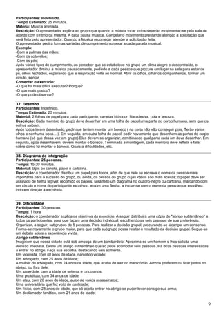 9
Participantes: Indefinido.
Tempo Estimado: 25 minutos.
Matéria: Musica animada.
Descrição: O apresentador explica ao grupo que quando a música tocar todos deverão movimentar-se pela sala de
acordo com o ritmo da mesma. A cada pausa musical. Congelar o movimento prestando atenção a solicitação que
será feita pelo apresentador. Quando a Musica recomeçar atender a solicitação feita.
O apresentador pedirá formas variadas de cumprimento corporal a cada parada musical.
Exemplo:
-Com a palmas das mãos;
-Com os cotovelos;
-Com os pés;
Após vários tipos de cumprimento, ao perceber que se estabelece no grupo um clima alegre e descontraído, o
apresentador diminui a música pausadamente, pedindo a cada pessoa que procure um lugar na sala para estar de
pé, olhos fechados, esperando que a respiração volte ao normal. Abrir os olhos, olhar os companheiros, formar um
circulo, sentar.
Comentar o exercício:
-O que foi mais difícil executar? Porque?
-O que mais gostou?
-O que pode observar?
37. Desenho
Participantes: Indefinido.
Tempo Estimado: 20 minutos.
Material: 2 folhas de papel para cada participante, canetas hidrocor, fita adesiva, cola e tesoura.
Descrição: Cada membro do grupo deve desenhar em uma folha de papel uma parte do corpo humano, sem que os
outros saibam.
Após todos terem desenhado, pedir que tentem montar um boneco ( na certa não vão conseguir pois, Terão vários
olhos e nenhuma boca... ). Em seguida, em outra folha de papel, pedir novamente que desenhem as partes do corpo
humano (só que dessa vez em grupo) Eles devem se organizar, combinando qual parte cada um deve desenhar. Em
seguida, após desenharem, devem montar o boneco. Terminada a montagem, cada membro deve refletir e falar
sobre como foi montar o boneco. Quais a dificuldades, etc.
38. Diagrama de integração
Participantes: 25 pessoas.
Tempo: 15-20 minutos.
Material: lápis ou caneta, papel e cartolina.
Descrição: o coordenador distribui um papel para todos, afim de que nele se escreva o nome da pessoa mais
importante para o sucesso do grupo, ou ainda, da pessoa do grupo cujas idéias são mais aceitas; o papel deve ser
assinado de forma legível; recolhido os papeis, será feito um diagrama no quadro-negro ou cartolina, marcando com
um círculo o nome do participante escolhido, e com uma flecha, a iniciar-se com o nome da pessoa que escolheu,
indo em direção à escolhida.
39. Dificuldade
Participantes: 30 pessoas
Tempo: 1 hora
Descrição: o coordenador explica os objetivos do exercício. A seguir distribuirá uma cópia do "abrigo subterrâneo" a
todos os participantes, para que façam uma decisão individual, escolhendo as seis pessoas de sua preferência.
Organizar, a seguir, subgrupos de 5 pessoas. Para realizar a decisão grupal, procurando-se alcançar um consenso.
Forma-se novamente o grupo maior, para que cada subgrupo possa relatar o resultado da decisão grupal. Segue-se
um debate sobre a experiência vivida.
Abrigo subterrâneo
Imaginem que nossa cidade está sob ameaça de um bombardeio. Aproxima-se um homem e lhes solicita uma
decisão imediata. Existe um abrigo subterrâneo que só pode acomodar seis pessoas. Há doze pessoas interessadas
a entrar no abrigo. Faça sua escolha, destacando seis somente.
Um violinista, com 40 anos de idade, narcótico viciado:
Um advogado, com 25 anos de idade;
A mulher do advogado, com 24 anos de idade, que acaba de sair do manicômio. Ambos preferem ou ficar juntos no
abrigo, ou fora dele;
Um sacerdote, com a idade de setenta e cinco anos;
Uma prostituta, com 34 anos de idade;
Um ateu, com 20 anos de idade, autor de vários assassinatos;
Uma universitária que fez voto de castidade;
Um físico, com 28 anos de idade, que só aceita entrar no abrigo se puder levar consigo sua arma;
Um declamador fanático, com 21 anos de idade;
 