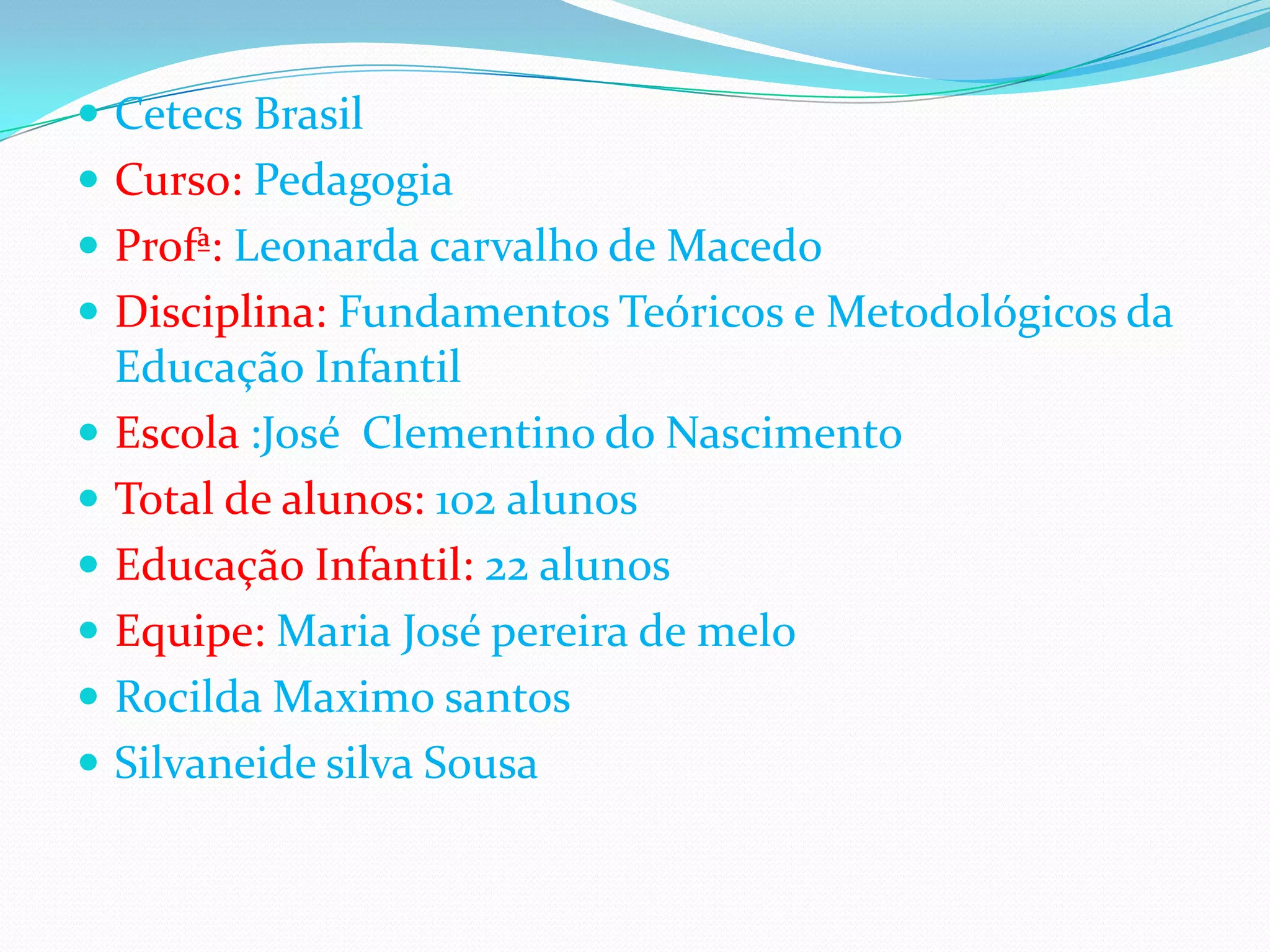  Cetecs Brasil
Curso: Pedagogia
Profª: Leonarda carvalho de Macedo
Disciplina: Fundamentos Teóricos e Metodológicos da
Educação Infantil
Escola :José Clementino do Nascimento
Total de alunos: 102 alunos
Educação Infantil: 22 alunos
Equipe: Maria José pereira de melo
Rocilda Maximo santos
Silvaneide silva Sousa