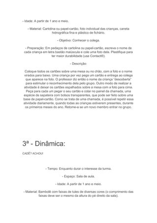 - Idade: A partir de 1 ano e meio.
- Material: Cartolina ou papel-cartão, foto individual das crianças, caneta
hidrográfica fina e plástico de fichário.
- Objetivo: Conhecer o colega.
- Preparação: Em pedaços de cartolina ou papel-cartão, escreva o nome de
cada criança em letra bastão maiúscula e cole uma foto dela. Plastifique para
ter maior durabilidade (use Contact®).
- Descrição:
Coloque todos os cartões sobre uma mesa ou no chão, com a foto e o nome
virados para baixo. Uma criança por vez pega um cartão e entrega ao colega
que aparece na foto. O professor diz então o nome da criança “descoberta”
para estimular o reconhecimento dela pelo grupo. Outro modo de realizar a
atividade é deixar os cartões espalhados sobre a mesa com a foto para cima.
Peça para cada um pegar o seu cartão e colar no painel da chamada, uma
espécie de sapateira com bolsos transparentes, que pode ser feito sobre uma
base de papel-cartão. Como se trata de uma chamada, é possível repetir essa
atividade diariamente, quando todas as crianças estiverem presentes, durante
os primeiros meses do ano. Retome-a se um novo membro entrar no grupo.
3ª - Dinâmica:
CADÊ? ACHOU!
- Tempo: Enquanto durar o interesse da turma.
- Espaço: Sala de aula.
- Idade: A partir de 1 ano e meio.
- Material: Bambolê com faixas de tules de diversas cores (o comprimento das
faixas deve ser o mesmo da altura do pé direito da sala).
 