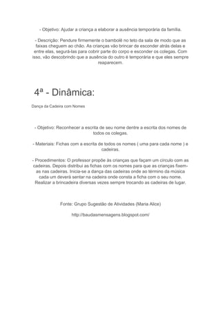 - Objetivo: Ajudar a criança a elaborar a ausência temporária da família.
- Descrição: Pendure firmemente o bambolê no teto da sala de modo que as
faixas cheguem ao chão. As crianças vão brincar de esconder atrás delas e
entre elas, segurá-las para cobrir parte do corpo e esconder os colegas. Com
isso, vão descobrindo que a ausência do outro é temporária e que eles sempre
reaparecem.
4ª - Dinâmica:
Dança da Cadeira com Nomes
- Objetivo: Reconhecer a escrita de seu nome dentre a escrita dos nomes de
todos os colegas.
- Materiais: Fichas com a escrita de todos os nomes ( uma para cada nome ) e
cadeiras.
- Procedimentos: O professor propõe às crianças que façam um círculo com as
cadeiras. Depois distribui as fichas com os nomes para que as crianças fixem-
as nas cadeiras. Inicia-se a dança das cadeiras onde ao término da música
cada um deverá sentar na cadeira onde consta a ficha com o seu nome.
Realizar a brincadeira diversas vezes sempre trocando as cadeiras de lugar.
Fonte: Grupo Sugestão de Atividades (Maria Alice)
http://baudasmensagens.blogspot.com/
 