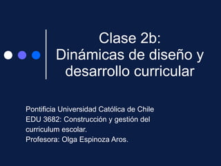 Clase 2b: Dinámicas de diseño y desarrollo curricular Pontificia Universidad Católica de Chile EDU 3682: Construcción y gestión del  curriculum escolar. Profesora: Olga Espinoza Aros. 