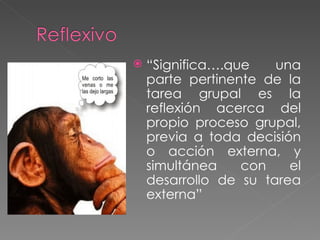 “ Significa….que una parte pertinente de la tarea grupal es la reflexión acerca del propio proceso grupal, previa a toda decisión o acción externa, y simultánea con el desarrollo de su tarea externa” 