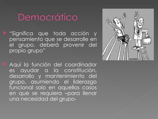 “ Significa que toda acción y pensamiento que se desarrolle en el grupo, deberá provenir del propio grupo” Aquí la función del coordinador es ayudar a la constitución, desarrollo y mantenimiento del grupo, asumiendo el liderazgo funcional solo en aquellos casos en que se requiera –para llenar una necesidad del grupo- 