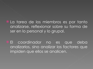 La tarea de los miembros es por tanto analizarse, reflexionar sobre su forma de ser en lo personal y lo grupal. El coordinador no es que deba analizarlos, sino analizar los factores que impiden que ellos se analicen. 