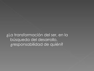 ¿La transformación del ser, en la búsqueda del desarrollo, ¿responsabilidad de quién? 
