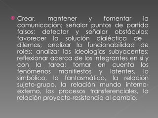 Crear, mantener y fomentar la comunicación; señalar puntos de partida falsos; detectar y señalar obstáculos; favorecer la solución dialéctica de  dilemas; analizar la funcionabilidad de roles; analizar las ideologías subyacentes; reflexionar acerca de los integrantes en sí y con la tarea; tomar en cuenta los fenómenos manifiestos y latentes, lo simbólico, lo fantasmático, la relación sujeto-grupo, la relación mundo interno-externo, los procesos transferenciales, la relación proyecto-resistencia al cambio. 