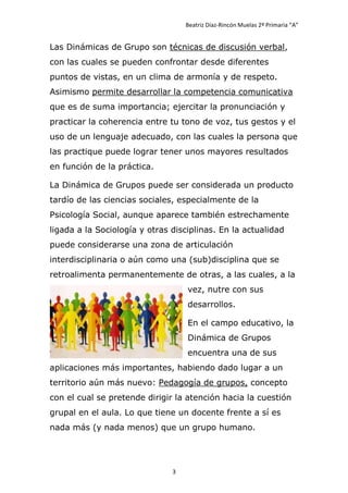Beatriz Díaz-Rincón Muelas 2º Primaria “A”


Las Dinámicas de Grupo son técnicas de discusión verbal,
con las cuales se pueden confrontar desde diferentes
puntos de vistas, en un clima de armonía y de respeto.
Asimismo permite desarrollar la competencia comunicativa
que es de suma importancia; ejercitar la pronunciación y
practicar la coherencia entre tu tono de voz, tus gestos y el
uso de un lenguaje adecuado, con las cuales la persona que
las practique puede lograr tener unos mayores resultados
en función de la práctica.

La Dinámica de Grupos puede ser considerada un producto
tardío de las ciencias sociales, especialmente de la
Psicología Social, aunque aparece también estrechamente
ligada a la Sociología y otras disciplinas. En la actualidad
puede considerarse una zona de articulación
interdisciplinaria o aún como una (sub)disciplina que se
retroalimenta permanentemente de otras, a las cuales, a la
                                   vez, nutre con sus
                                   desarrollos.

                                   En el campo educativo, la
                                   Dinámica de Grupos
                                   encuentra una de sus
aplicaciones más importantes, habiendo dado lugar a un
territorio aún más nuevo: Pedagogía de grupos, concepto
con el cual se pretende dirigir la atención hacia la cuestión
grupal en el aula. Lo que tiene un docente frente a sí es
nada más (y nada menos) que un grupo humano.




                               3
 