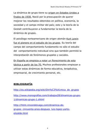 Beatriz Díaz-Rincón Muelas 2º Primaria “A”


La dinámica de grupo tiene su origen en Estados Unidos a
finales de 1930. Nació por la preocupación de querer
mejorar los resultados obtenidos en política, economía, la
sociedad y el campo militar del país; esto y la teoría de la
Gestalt contribuyeron a fundamentar la teoría de la
dinámica de grupos.

El psicólogo norteamericano de origen alemán Kurt Lewin
fue el pionero en el estudio de los grupos. Su teoría del
campo del comportamiento fundamento no sólo el estudio
del comportamiento individual sino que también permitió la
interpretación de fenómenos grupales y sociales.

En España se empieza a notar un florecimiento de esta
táctica a partir de los 70. Muchos profesionales empiezan a
utilizar estas dinámicas de forma educativa, terapéutica,
empresarial, de crecimiento personal, etc.




BIBLIOGRAFÍA

http://es.wikipedia.org/wiki/Din%C3%A1mica_de_grupos

http://www.monografias.com/trabajos28/dinamicas-grupo-
1/dinamicas-grupo-1.shtml

http://html.rincondelvago.com/dinamica-de-
grupos_cincuenta-anos-despues_luis-lopez-yarto-
elizalde.html




                              4
 