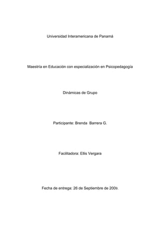 Universidad Interamericana de Panamá




Maestría en Educación con especialización en Psicopedagogía




                   Dinámicas de Grupo




              Participante: Brenda Barrera G.




                 Facilitadora: Ellis Vergara




        Fecha de entrega: 26 de Septiembre de 2009.
 