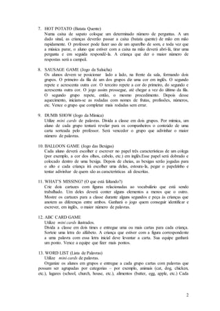 2
7. HOT POTATO (Batata Quente)
Numa caixa de sapato coloque um determinado número de perguntas. A um
dado sinal, as crianças deverão passar a caixa (batata quente) de mão em mão
rapidamente. O professor pode fazer uso de um aparelho de som, e toda vez que
a música parar, o aluno que estiver com a caixa na mão deverá abri-lá, tirar uma
pergunta e em seguida respondê-la. A criança que der o maior número de
respostas será a campeã.
8. SAUSAGE GAME (Jogo da Salsicha)
Os alunos devem se posicionar lado a lado, na frente da sala, formando dois
grupos. O primeiro da fila de um dos grupos diz uma cor em inglês. O segundo
repete e acrescenta outra cor. O terceiro repete a cor do primeiro, do segundo e
acrescenta outra cor. O jogo assim prossegue, até chegar a vez do último da fila.
O segundo grupo repete, então, o mesmo procedimento. Depois desse
aquecimento, iniciam-se as rodadas com nomes de frutas, profissões, números,
etc. Vence o grupo que completar mais rodadas sem errar.
9. DUMB SHOW (Jogo da Mímica)
Utilize mini cards de palavras. Divida a classe em dois grupos. Por mímica, um
aluno de cada grupo tentará revelar para os companheiros o conteúdo de uma
carta sorteada pelo professor. Será vencedor o grupo que adivinhar o maior
número de palavras.
10. BALLOON GAME (Jogo das Bexigas)
Cada aluno deverá escolher e escrever no papel três características de um colega
(por exemplo, a cor dos olhos, cabelo, etc.) em inglês.Esse papel será dobrado e
colocado dentro de uma bexiga. Depois de cheias, as bexigas serão jogadas para
o alto e cada criança irá escolher uma delas, estoura-la, pegar o papelzinho e
tentar adivinhar de quem são as características ali descritas.
11. WHAT’S MISSING? (O que está faltando?)
Crie dois cartazes com figuras relacionadas ao vocabulário que está sendo
trabalhado. Um deles deverá conter alguns elementos a menos que o outro.
Mostre os cartazes para a classe durante alguns segundos e peça às crianças que
anotem as diferenças entre ambos. Ganhará o jogo quem conseguir identificar e
escrever, em inglês, o maior número de palavras.
12. ABC CARD GAME
Utilize mini cards ilustrados.
Divida a classe em dois times e entregue uma ou mais cartas para cada criança.
Sorteie uma letra do alfabeto. A criança que estiver com a figura correspondente
a uma palavra com essa letra inicial deve levantar a carta. Sua equipe ganhará
um ponto. Vence a equipe que fizer mais pontos.
13. WORD LIST (Lista de Palavras)
Utilize mini cards de palavras.
Organize os alunos em grupos e entregue a cada grupo cartas com palavras que
possam ser agrupadas por categorias – por exemplo, animais (cat, dog, chicken,
etc.), lugares (school, church, house, etc.), alimentos (butter, egg, apple, etc.) Cada
 