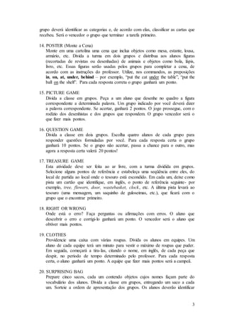 3
grupo deverá identificar as categorias e, de acordo com elas, classificar as cartas que
recebeu. Será o vencedor o grupo que terminar a tarefa primeiro.
14. POSTER (Monte a Cena)
Monte em uma cartolina uma cena que inclua objetos como mesa, estante, lousa,
armário, etc. Divida a turma em dois grupos e distribua aos alunos figuras
(recortadas de revistas ou desenhadas) de animais e objetos como bola, lápis,
livro, etc. Essas figuras serão usadas pelos grupos para completar a cena, de
acordo com as instruções do professor. Utilize, nos commandos, as preposições
in, on, at, under, behind – por exemplo, “put the cat under the table”, “put the
ball on the shelf”. Para cada resposta correta o grupo ganhará um ponto.
15. PICTURE GAME
Divida a classe em grupos. Peça a um aluno que desenhe no quadro a figura
correspondente a determinada palavra. Um grupo indicado por você deverá dizer
a palavra correspondente. Se acertar, ganhará 2 pontos. O jogo prossegue, com o
rodízio dos desenhistas e dos grupos que respondem. O grupo vencedor será o
que fizer mais pontos.
16. QUESTION GAME
Divida a classe em dois grupos. Escolha quatro alunos de cada grupo para
responder questões formuladas por você. Para cada resposta certa o grupo
ganhará 10 pontos. Se o grupo não acertar, passa a chance para o outro, mas
agora a resposta certa valerá 20 pontos!
17. TREASURE GAME
Esta atividade deve ser feita ao ar livre, com a turma dividida em grupos.
Selecione alguns pontos de referência e estabeleça uma seqüência entre eles, do
local de partida ao local onde o tesouro está escondido. Em cada um, deixe como
pista um cartão que identifique, em inglês, o ponto de referência seguinte- por
exemplo, tree, flowers, door, wastebasket, clock, etc. A última pista levará ao
tesouro (uma mensagem, um saquinho de guloseimas, etc.), que ficará com o
grupo que o encontrar primeiro.
18. RIGHT OR WRONG
Onde está o erro? Faça perguntas ou afirmações com erros. O aluno que
descobrir o erro e corrigi-lo ganhará um ponto. O vencedor será o aluno que
obtiver mais pontos.
19. CLOTHES
Providencie uma caixa com várias roupas. Divida os alunos em equipes. Um
aluno de cada equipe terá um minuto para vestir o máximo de roupas que puder.
Em seguida, começará a tira-las, citando o nome, em inglês, de cada peça que
despir, no período de tempo determinado pelo professor. Para cada resposta
certa, o aluno ganhará um ponto. A equipe que fizer mais pontos será a campeã.
20. SURPRISING BAG
Prepare cinco sacos, cada um contendo objetos cujos nomes façam parte do
vocabulário dos alunos. Divida a classe em grupos, entregando um saco a cada
um. Sorteie a ordem de apresentação dos grupos. Os alunos deverão identificar
 
