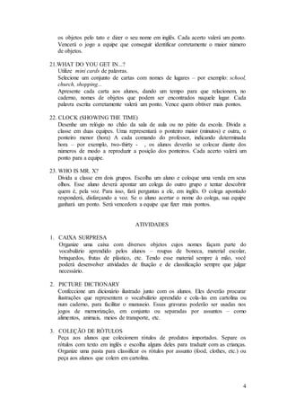 4
os objetos pelo tato e dizer o seu nome em inglês. Cada acerto valerá um ponto.
Vencerá o jogo a equipe que conseguir identificar corretamente o maior número
de objetos.
21.WHAT DO YOU GET IN...?
Utilize mini cards de palavras.
Selecione um conjunto de cartas com nomes de lugares – por exemplo: school,
church, shopping...
Apresente cada carta aos alunos, dando um tempo para que relacionem, no
caderno, nomes de objetos que podem ser encontrados naquele lugar. Cada
palavra escrita corretamente valerá um ponto. Vence quem obtiver mais pontos.
22. CLOCK (SHOWING THE TIME)
Desenhe um relógio no chão da sala de aula ou no pátio da escola. Divida a
classe em duas equipes. Uma representará o ponteiro maior (minutos) e outra, o
ponteiro menor (hora) A cada comando do professor, indicando determinada
hora – por exemplo, two-thirty - , os alunos deverão se colocar diante dos
números de modo a reproduzir a posição dos ponteiros. Cada acerto valerá um
ponto para a equipe.
23. WHO IS MR. X?
Divida a classe em dois grupos. Escolha um aluno e coloque uma venda em seus
olhos. Esse aluno deverá apontar um colega do outro grupo e tentar descobrir
quem é, pela voz. Para isso, fará perguntas a ele, em inglês. O colega apontado
responderá, disfarçando a voz. Se o aluno acertar o nome do colega, sua equipe
ganhará um ponto. Será vencedora a equipe que fizer mais pontos.
ATIVIDADES
1. CAIXA SURPRESA
Organize uma caixa com diversos objetos cujos nomes façam parte do
vocabulário aprendido pelos alunos – roupas de boneca, material escolar,
brinquedos, frutas de plástico, etc. Tendo esse material sempre à mão, você
poderá desenvolver atividades de fixação e de classificação sempre que julgar
necessário.
2. PICTURE DICTIONARY
Confeccione um dicionário ilustrado junto com os alunos. Eles deverão procurar
ilustrações que representem o vocabulário aprendido e cola-las em cartolina ou
num caderno, para facilitar o manuseio. Essas gravuras poderão ser usadas nos
jogos de memorização, em conjunto ou separadas por assuntos – como
alimentos, animais, meios de transporte, etc.
3. COLEÇÃO DE RÓTULOS
Peça aos alunos que colecionem rótulos de produtos importados. Separe os
rótulos com texto em inglês e escolha alguns deles para traduzir com as crianças.
Organize uma pasta para classificar os rótulos por assunto (food, clothes, etc.) ou
peça aos alunos que colem em cartolina.
 