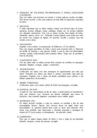 5
4. PESQUISA DE PALAVRAS INCORPORADAS À NOSSA LINGUAGEM
COLOQUIAL
Peça aos alunos que procurem em jornais e revistas palavras escritas em inglês.
Eles devem recortar e colar essas palavras em uma folha de papel para exposição
na classe.
5. RECEITAS
É muito importante que os alunos tenham contato com diversos tipos de textos:
narrativas, poesias, diálogos, cartas, catálogos, rótulos, etc. As receitas culinárias
são altamente motivadoras. Crie com os alunos receitas bem simples de bolos,
sanduíches, pipoca, sucos, etc. Proponha à turma registrar essas recitas por meio
da escrita e/ou colagem de figuras. Se possível, escolha e prepare uma das
receitas com a classe.
6. HALLOWEEN
Organize com os alunos a comemoração do Halloween (31 de outubro).
Peça que tragam pacotinhos de balas e doces para trocarem entre si. Improvise
um desfile de fantasias e uma gincana. Enfeite a sala de aula com fantasminhas,
caveiras, aranhas confeccionadas pelos próprios alunos. Traga suco de groselha e
bolo de chocolate.
7. VALENTINE’S DAY
Crie um mural onde os alunos possam fixar corações de cartolina ou mensagens
ilustradas dirigidas a colegas, amigos e namorados.
8. THANKSGIVING
Confeccione um mural com uma mensagem de agradecimento por tudo que
temos. Proponha aos alunos que façam o mesmo, escrevendo cada qual sua
mensagem. Organize com a turma um lanche comunitário para celebrar o dia
(última quinta-feira de novembro).
9. MERRY CHRISTMAS
Confeccione junto com a turma cartões de Natal com mensagens em inglês.
10. FESTIVAL DE RAPS
A partir de raps apresentados na fita de vídeo, a turma poderá ser incentivada a
criar seus próprios raps. Promova um festival, instituindo uma banca de
inscrições, uma comissão julgadora e premiação para o melhor grupo.
11. INTERVIEW (TV)
Os alunos deverão escolher e colar no caderno ou cartolina a foto de uma
personalidade famosa. Depois, irão escrever frases em inglês sobre essa
personalidade, se quiserem podem fazer como se fosse uma entrevista. Para
tornar essa atividade mais interessante e divertida proponha a montagem de
câmera de TV (com sucata) e a dramatização da entrevista criada.
12. GARDENING
Peça que os alunos tragam mudas de flores e com a ajuda de um dicionário
ilustrado, pesquise o nome das mesmas em inglês.
 