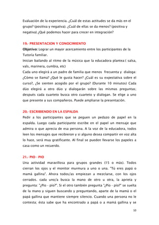 Evaluación de la experiencia. ¿Cuál de estas actitudes se da más en el
grupo? (positiva y negativa). ¿Cuál de ellas se da menos? (positiva y
negativa) ¿Qué podemos hacer para crecer en integración?
19.- PRESENTACION Y CONOCIMIENTO
Objetivo: Lograr un mayor acercamiento entre los participantes de la
Tutoría familiar.
Inician bailando al ritmo de la música que la educadora plantea:( salsa,
vals, marinera, cumbia, etc)
Cada uno elegirá a un padre de familia que menos frecuenta y dialoga:
¿Cómo se llama? ¿Qué le gusta hacer? ¿Cuál es su expectativa sobre el
curso?, ¿Se sienten acogido por el grupo? (Durante 10 minutos) Cada
dúo elegirá a otro dúo y dialogarán sobre las mismas preguntas;
después cada cuarteto busca otro cuarteto y dialogan. Se elige a uno
que presente a sus compañeros. Puede ampliarse la presentación.
20.- ESCRIBIENDO EN LA ESPALDA
Pedir a los participantes que se peguen un pedazo de papel en la
espalda. Luego cada participante escribe en el papel un mensaje que
admira o que aprecia de esa persona. A la voz de la educadora, todos
leen los mensajes que recibieron y si alguno desea compartir en voz alta
lo hace, será muy gratificante. Al final se pueden llevarse los papeles a
casa como un recuerdo.
21.- PIO - PIO
Una actividad maravillosa para grupos grandes (15 o más). Todos
cierran los ojos y el monitor murmura a uno o una. "Tú eres papá o
mamá gallina". Ahora todos/as empiezan a mezclarse, con los ojos
cerrados. cada uno/a busca la mano de otro u otra, la aprieta y
pregunta: "¿Pío - pío?". Si el otro también pregunta "¿Pío - pío?" se suelta
de la mano y siguen buscando y preguntando, aparte de la mamá o el
papá gallina que mantiene siempre silencio. Cuando una persona no le
contesta; ésta sabe que ha encontrado a papá o a mamá gallina y se
10
 