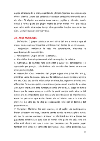 queda atrapado de la mano guardando silencio. Siempre que alguien da
con el silencio (ahora dos personas se quedan atrapados formando parte
de ellos. Si alguien encuentra unas manos cogidas y silencio, puede
entrar a formar parte del grupo. Pronto se oirán menos "Pío - pío" hasta
que todos estén atrapados. Luego el responsable les dirá que abran los
ojos. Siempre causa sorpresa y risa.
22.- AROS MUSICALES
1. Definición: El juego consiste en no salirse del aro e intentar que el
mayor número de participantes se introduzcan dentro de un mismo aro.
2. OBJETIVOS: Introducir la idea de cooperación, mediante la
coordinación de movimientos.
3. Participantes: Grupo, desde 10 personas.
4. Materiales: Aros de psicomotricidad y un equipo de música.
5. Consignas de Partida: Para comenzar a jugar los participantes se
agruparán por parejas, colocándose cada una de ellas dentro de un aro
de psicomotricidad.
6. Desarrollo: Cada miembro del grupo sujeta una parte del aro y,
mientras suena la música, baila por la habitación manteniéndose dentro
del aro. Cada vez que la música deje de oírse, los jugadores de dos aros
diferentes formarán equipo, colocándose juntos en el interior de los dos
aros (uno encima del otro funcionan como uno solo). El juego continúa
hasta que la mayor número posible de participantes estén dentro del
único aro. Es importante que exista una coordinación de movimientos
entre las personas que están dentro de un mismo aro a la hora de
moverse, no sólo por la idea de cooperación sino por el dominio del
propio cuerpo.
7. Variantes: Mantener los aros quietos en el suelo: Los participantes
bailan alrededor de ellos, saltando dentro cundo la música para. Antes
de que la música comience a sonar se eliminará un aro y todos los
jugadores colaborarán para que al menos una parte de cada uno de
ellos esté dentro del aro o aros que permanezcan. Se puede jugar
también con sillas: Se comienza con tantas sillas como personas. Las
11
 