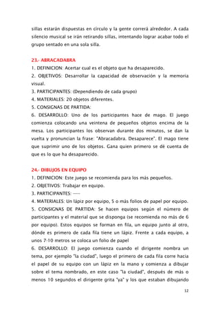 sillas estarán dispuestas en círculo y la gente correrá alrededor. A cada
silencio musical se irán retirando sillas, intentando lograr acabar todo el
grupo sentado en una sola silla.
23.- ABRACADABRA
1. DEFINICION: Acertar cual es el objeto que ha desaparecido.
2. OBJETIVOS: Desarrollar la capacidad de observación y la memoria
visual.
3. PARTICIPANTES: (Dependiendo de cada grupo)
4. MATERIALES: 20 objetos diferentes.
5. CONSIGNAS DE PARTIDA:
6. DESARROLLO: Uno de los participantes hace de mago. El juego
comienza colocando una veintena de pequeños objetos encima de la
mesa. Los participantes los observan durante dos minutos, se dan la
vuelta y pronuncian la frase: "Abracadabra. Desaparece". El mago tiene
que suprimir uno de los objetos. Gana quien primero se dé cuenta de
que es lo que ha desaparecido.
24.- DIBUJOS EN EQUIPO
1. DEFINICION: Este juego se recomienda para los más pequeños.
2. OBJETIVOS: Trabajar en equipo.
3. PARTICIPANTES: -----
4. MATERIALES: Un lápiz por equipo, 5 o más folios de papel por equipo.
5. CONSIGNAS DE PARTIDA: Se hacen equipos según el número de
participantes y el material que se disponga (se recomienda no más de 6
por equipo). Estos equipos se forman en fila, un equipo junto al otro,
dónde es primero de cada fila tiene un lápiz. Frente a cada equipo, a
unos 7-10 metros se coloca un folio de papel
6. DESARROLLO: El juego comienza cuando el dirigente nombra un
tema, por ejemplo "la ciudad", luego el primero de cada fila corre hacia
el papel de su equipo con un lápiz en la mano y comienza a dibujar
sobre el tema nombrado, en este caso "la ciudad", después de más o
menos 10 segundos el dirigente grita "ya" y los que estaban dibujando
12
 