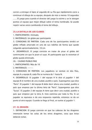 corren a entregar el lápiz al segundo de su fila que rápidamente corre a
continuar el dibujo de su equipo, después de más o menos 10 segundos
...... El juego para cuando el director del juego lo estime y se le otorgan
puntos al equipo que mejor dibujó sobre el tema nombrado. Se puede
repetir varias veces cambiando el tema del dibujo.
25.-LA BATALLA DE LOS GLOBOS
1. PARTICIPANTES: ilimitado.
2. MATERIALES: Un globo por participante
3. CONSIGNAS DE PARTIDA: Cada uno de los participantes tendrá un
globo inflado amarrado en uno de sus tobillos de forma que quede
colgando aproximadamente. 10 cm.
4. .DESARROLLO: El juego consiste en tratar de pisar el globo del
contrincante sin que le pisen el suyo. Al participante que le revientan el
globo queda eliminado.
26.- CIUDAD PUEBLO PAIS
1. PARTICIPANTES: Más de 10
2. MATERIALES: ---------
3. CONSIGNAS DE PARTIDA: Los jugadores se sientan en dos filas,
equipo A y equipo B, cada fila se numera de 1 hasta N.
4. DESARROLLO: El jugador 1 del equipo A le dice al jugador 1 del
equipo B el nombre de una ciudad, pueblo o país. Supongamos que dice
"París". El jugador 1 del equipo B debe decir ahora una ciudad, pueblo o
país que empiece por la última letra de "París". Supongamos que dice
"Suiza". El jugador 2 del equipo A tiene que decir una ciudad, pueblo o
país que empiece por la letra A. Esto continúa por toda la fila. Si un
jugador se equivoca o da una respuesta repetida, entonces se da un
punto al otro equipo. Cuando se llega al final, se vuelve al jugador 1.
27.- EL DRAGÓN
1. DEFINICION: El juego consiste en que las cabezas de los dragones
intentarán tomar las colas de los otros dragones, cosa que éstas
deberán evitar.
13
 