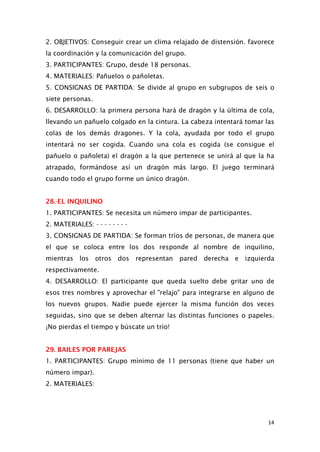2. OBJETIVOS: Conseguir crear un clima relajado de distensión. favorece
la coordinación y la comunicación del grupo.
3. PARTICIPANTES: Grupo, desde 18 personas.
4. MATERIALES: Pañuelos o pañoletas.
5. CONSIGNAS DE PARTIDA: Se divide al grupo en subgrupos de seis o
siete personas.
6. DESARROLLO: la primera persona hará de dragón y la última de cola,
llevando un pañuelo colgado en la cintura. La cabeza intentará tomar las
colas de los demás dragones. Y la cola, ayudada por todo el grupo
intentará no ser cogida. Cuando una cola es cogida (se consigue el
pañuelo o pañoleta) el dragón a la que pertenece se unirá al que la ha
atrapado, formándose así un dragón más largo. El juego terminará
cuando todo el grupo forme un único dragón.
28.-EL INQUILINO
1. PARTICIPANTES: Se necesita un número impar de participantes.
2. MATERIALES: - - - - - - - -
3. CONSIGNAS DE PARTIDA: Se forman tríos de personas, de manera que
el que se coloca entre los dos responde al nombre de inquilino,
mientras los otros dos representan pared derecha e izquierda
respectivamente.
4. DESARROLLO: El participante que queda suelto debe gritar uno de
esos tres nombres y aprovechar el "relajo" para integrarse en alguno de
los nuevos grupos. Nadie puede ejercer la misma función dos veces
seguidas, sino que se deben alternar las distintas funciones o papeles.
¡No pierdas el tiempo y búscate un trío!
29. BAILES POR PAREJAS
1. PARTICIPANTES: Grupo mínimo de 11 personas (tiene que haber un
número impar).
2. MATERIALES:
14
 