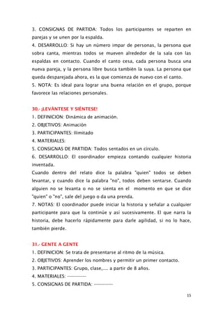 3. CONSIGNAS DE PARTIDA: Todos los participantes se reparten en
parejas y se unen por la espalda.
4. DESARROLLO: Si hay un número impar de personas, la persona que
sobra canta, mientras todos se mueven alrededor de la sala con las
espaldas en contacto. Cuando el canto cesa, cada persona busca una
nueva pareja, y la persona libre busca también la suya. La persona que
queda desparejada ahora, es la que comienza de nuevo con el canto.
5. NOTA: Es ideal para lograr una buena relación en el grupo, porque
favorece las relaciones personales.
30.- ¡LEVÁNTESE Y SIÉNTESE!
1. DEFINICION: Dinámica de animación.
2. OBJETIVOS: Animación
3. PARTICIPANTES: Ilimitado
4. MATERIALES:
5. CONSIGNAS DE PARTIDA: Todos sentados en un círculo.
6. DESARROLLO: El coordinador empieza contando cualquier historia
inventada.
Cuando dentro del relato dice la palabra "quien" todos se deben
levantar, y cuando dice la palabra "no", todos deben sentarse. Cuando
alguien no se levanta o no se sienta en el momento en que se dice
"quien" o "no", sale del juego o da una prenda.
7. NOTAS: El coordinador puede iniciar la historia y señalar a cualquier
participante para que la continúe y así sucesivamente. El que narra la
historia, debe hacerlo rápidamente para darle agilidad, si no lo hace,
también pierde.
31.- GENTE A GENTE
1. DEFINICION: Se trata de presentarse al ritmo de la música.
2. OBJETIVOS: Aprender los nombres y permitir un primer contacto.
3. PARTICIPANTES: Grupo, clase,.... a partir de 8 años.
4. MATERIALES: -------------
5. CONSIGNAS DE PARTIDA: -------------
15
 