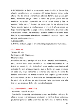 6. DESARROLLO: Se divide el grupo en dos partes iguales. Se forman dos
círculos concéntricos. Las personas del círculo interior miran hacia
afuera y las del círculo exterior hacia adentro. Tendrán que quedar, por
tanto, formando parejas frente a frente. Se puede poner música
mientras cada pareja se presenta, se saluda con las manos y dice su
nombre: "Hola, soy ...." Después de presentarse, los de adentro dicen
"gente a gente" que es la señal para que el círculo de afuera cambie un
lugar hacia la izquierda. El juego continúa con la misma dinámica hasta
dar la vuelta competa. El animador/a puede ir cambiando el ritmo de la
música, así como el gesto del saludo: ahora codo con codo, cabeza con
cabeza, rodilla con rodilla, ...
7. EVALUACIÓN: -------------
8. NOTAS: Un buen juego de presentación para grupos muy numerosas.
32.- LAS ISLAS
Tiempo: 20 min
Participantes: 20-25 personas
Materiales: tiza
Desarrollo: se dibuja en el piso 4 islas de un 1 metro y medio cada una,
cerca las unas de las otras, las nombras cada una como tú deseas ej. “La
Isla de los monos, las islas de los feos” busca nombres que diviertan, el
animador les pide a los participantes que se dividan en grupo similares
en cada isla, luego comienza a contarles una historia de cómo de
repente en la isla de los monos un volcán hizo erupción y para salvarse
todos los monos deben irse a otra isla, los participantes deben saltar a
las otras islas y salvarse, así sucesivamente hasta que quede una sola
isla, los que se caigan de las islas morirán ahogados.
33.- LOS NOMBRES COMPLETOS
Materiales: Tarjetas, Alfileres.
Descripción: Unos doce participantes forman un círculo y cada uno de
ellos se prende en el pecho una tarjeta con su nombre. Se da un tiempo
prudencial para que cada quien trate de memorizar el nombre de los
16
 