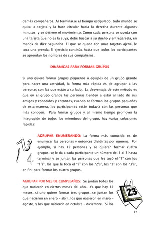 demás compañeros. Al terminarse el tiempo estipulado, todo mundo se
quita la tarjeta y la hace circular hacia la derecha durante algunos
minutos, y se detiene el movimiento. Como cada persona se queda con
una tarjeta que no es la suya, debe buscar a su dueño y entregársela, en
menos de diez segundos. El que se quede con unas tarjetas ajena, le
toca una prenda. El ejercicio continúa hasta que todos los participantes
se aprendan los nombres de sus compañeros.
DINÁMICAS PARA FORMAR GRUPOS
Si uno quiere formar grupos pequeños o equipos de un grupo grande
para hacer una actividad, la forma más rápida es de agrupar a las
personas con las que están a su lado. La desventaja de este método es
que en el grupo grande las personas tienden a estar al lado de sus
amigos y conocidos y entonces, cuando se forman los grupos pequeños
de esta manera, los participantes están todavía con las personas que
más conocen. Para formar grupos y al mismo tiempo promover la
integración de todos los miembros del grupo, hay varias soluciones
rápidas:
AGRUPAR ENUMERANDO: La forma más conocida es de
enumerar las personas y entonces dividirlas por número. Por
ejemplo, si hay 12 personas y se quieren formar cuatro
grupos, se le da a cada participante un número del 1 al 3 hasta
terminar y se juntan las personas que les tocó el “1” con los
“1’s”, los que le tocó el “2” con los “2’s”, los “3” con los “3’s”,
en fin, para formar los cuatro grupos.
AGRUPAR POR MES DE CUMPLEAÑOS: Se juntan todos los
que nacieron en ciertos meses del año. Ya que hay 12
meses, si uno quiere formar tres grupos, se juntan los
que nacieron en enero – abril, los que nacieron en mayo –
agosto, y los que nacieron en octubre – diciembre. Si los
17
 