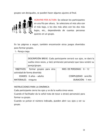 grupos son desiguales, se pueden hacer algunos ajustes al final.
AGRUPAR POR ALTURA: Se colocan los participantes
en una fila por altura. Se selecciona el más alto con
el más bajo, o los dos más altos con los dos más
bajos, etc., dependiendo de cuantas personas
quieres en un grupo.
En las páginas a seguir, también encontrarán otros juegos divertidos
para formar grupos.
1.- Pareja ciega

DESCRIPCIÓN BREVE: Cada participante cerrará sus ojos, se dará la
vuelta cinco veces, y la(s) primera(s) persona(s) que toca será(n) su
pareja/grupo.
OBJETIVOS: formar grupos para otra
actividad de forma divertida
NRO. DE PERSONAS: 6 – 12
EDADES: 6 años − adulto COMPLEJIDAD: sencillo
MATERIALES: ninguno DURACIÓN: 1 min
INSTRUCCIONES PARA LA DINÁMICA:
Cada participante cierra los ojos y se da la vuelta cinco veces
Cuando el facilitador da la señal trata de tocar a otra(s) persona(s) para
formar su grupo.
Cuando se juntan el número indicado, pueden abrir sus ojos y ver su
grupo.
18
 